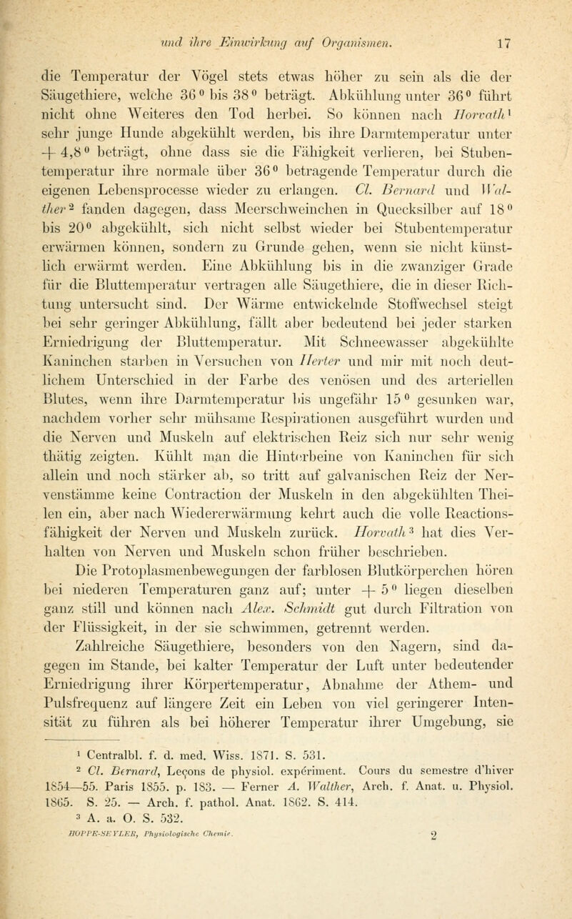 die Temperatur der Vögel stets etwas höher zu sein als die der Säugethiere, welche 36° bis 38° beträgt. Abkühlung unter 36° führt nicht ohne Weiteres den Tod herbei. So können nach Horvath1 sehr junge Hunde abgekühlt werden, bis ihre Darmtemperatur unter -f- 4,8 ° beträgt, ohne dass sie die Fähigkeit verlieren, bei Stuben- temperatur ihre normale über 36° betragende Temperatur durch die eigenen Lebensprocesse wieder zu erlangen. CL Bernard und Wäl- ther* fanden dagegen, dass Meerschweinchen in Quecksilber auf 18° bis 20° abgekühlt, sich nicht selbst wieder bei Stubentemperatur erwärmen können, sondern zu Grunde gehen, wenn sie nicht künst- lich erwärmt werden. Eine Abkühlung bis in die zwanziger Grade für die Bluttemperatur vertragen alle Säugethiere, die in dieser Rich- tung untersucht sind. Der Wärme entwickelnde Stoffwechsel steigt bei sehr geringer Abkühlung, fällt aber bedeutend bei jeder starken Erniedrigung der Bluttemperatur. Mit Schneewasser abgekühlte Kaninchen starben in Versuchen von Ilerter und mir mit noch deut- lichem Unterschied in der Farbe des venösen und des arteriellen Blutes, wenn ihre Darmtemperatur bis ungefähr 15° gesunken war, nachdem vorher sehr mühsame Respirationen ausgeführt wurden und die Nerven und Muskeln auf elektrischen Reiz sich nur sehr wenig thätig zeigten. Kühlt man die Hinterbeine von Kaninchen für sich allein und noch stärker ab, so tritt auf galvanischen Reiz der Ner- venstämme keine Contraction der Muskeln in den abgekühlten Thei- len ein, aber nach Wiedererwärmung kehrt auch die volle Reactions- fähigkeit der Nerven und Muskeln zurück. Horvath3 hat dies Ver- halten von Nerven und Muskeln schon früher beschrieben. Die Protoplasmenbewegungen der farblosen Blutkörperchen hören bei niederen Temperaturen ganz auf; unter -f- 5 ° liegen dieselben ganz still und können nacli Ale.r. Schmidt gut durch Filtration von der Flüssigkeit, in der sie schwimmen, getrennt werden. Zahlreiche Säugethiere, besonders von den Nagern, sind da- gegen im Stande, bei kalter Temperatur der Luft unter bedeutender Erniedrigung ihrer Körpertemperatur, Abnahme der Athem- und Pulsfrequenz auf längere Zeit ein Leben von viel geringerer Inten- sität zu führen als bei höherer Temperatur ihrer Umgebung, sie i Centralbl. f. d. med. Wiss. 1S71. S. 531. 2 Cl. Bernard, Lecons de physiol. experiment. Cours du semestre d'hiver 1854—55. Paris 1855. p. 183. — Ferner A. Walther, Arch. f. Anat. u. Physiol. 1865. S. 25. — Arch. f. pathol. Anat. 1SG2. S. 414. 3 A. a. O. S. 532. HOPPE-SEYI.F.R, Physiologische Chemie. 2