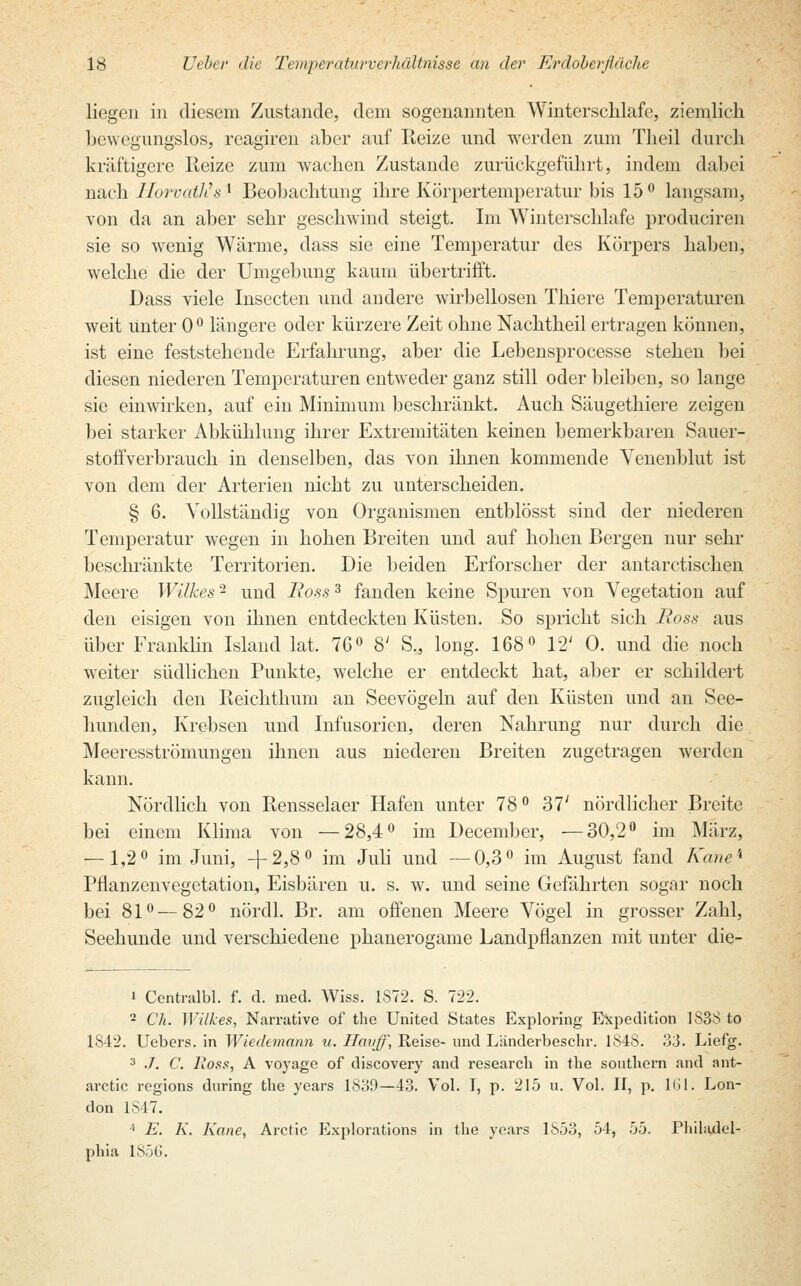 liegen in diesem Zustande, dem sogenannten Winterschlafe, ziemlich bewegungslos, reagiren aber auf Reize und werden zum Theil durch kräftigere Reize zum wachen Zustande zurückgeführt, indem dabei nach Horvath's* Beobachtung ihre Körpertemperatur bis 15° langsam, von da an aber sehr geschwind steigt. Im Winterschlafe produciren sie so wenig Wärme, dass sie eine Temperatur des Körpers haben, welche die der Umgebung kaum übertrifft. Dass viele Insecten und andere wirbellosen Thiere Temperaturen weit unter 0° längere oder kürzere Zeit ohne Nachtheil ertragen können, ist eine feststehende Erfahrung, aber die Lebensprocesse stehen bei diesen niederen Temperaturen entweder ganz still oder bleiben, so lange sie einwirken, auf ein Minimum beschränkt. Auch Säugethiere zeigen bei starker Abkühlung ihrer Extremitäten keinen bemerkbaren Sauer- stoffverbrauch in denselben, das von ihnen kommende Venenblut ist von dem der Arterien nicht zu unterscheiden. § 6. Vollständig von Organismen entblösst sind der niederen Temperatur wegen in hohen Breiten und auf hohen Bergen nur sehr beschränkte Territorien. Die beiden Erforscher der antarctischen Meere Wilkes - und Boss3 fanden keine Spuren von Vegetation auf den eisigen von ihnen entdeckten Küsten. So spricht sich Boss aus über Franklin Island lat. 76° 8' S., long. 168° 12; 0. und die noch weiter südlichen Punkte, welche er entdeckt hat, aber er schildert zugleich den Iieichthum an Seevögeln auf den Küsten und an See- hunden, Krebsen und Infusorien, deren Nahrung nur durch die Meeresströmungen ihnen aus niederen Breiten zugetragen werden kann. Nördlich von Rensselaer Hafen unter 78° 37; nördlicher Breite bei einem Klima von —28,4° im December, —30,2° im März, — 1,2° im Juni, +2,8° im Juli und —0,3° im August fand Kane* Pflanzenvegetation, Eisbären u. s. w. und seine Gefährten sogar noch bei 81°—82° nördl. Br. am offenen Meere Vögel in grosser Zahl, Seehunde und verschiedene phanerogame Landpflanzen mit unter die- i Centralbl. f. d. med. Wiss. 1S72. S. 722. 2 Ch. Wilkes, Narrative of the United States Exploring Expedition 1838 to 1842. Uebers. in Wiedemann u. Hauff, Reise- und Länderbeschr. 1848. 33. Liefg. 3 ./. C. lioss, A voyage of discovery and research in the southern and ant- aretie regions during the years 1839—43. Vol. T, p. 215 u. Vol. II, p. 161. Lon- don IS 17. '• E. K. Kane, Arctic Exploration in the years 1853, 54, 55. Philadel- phia 1856.