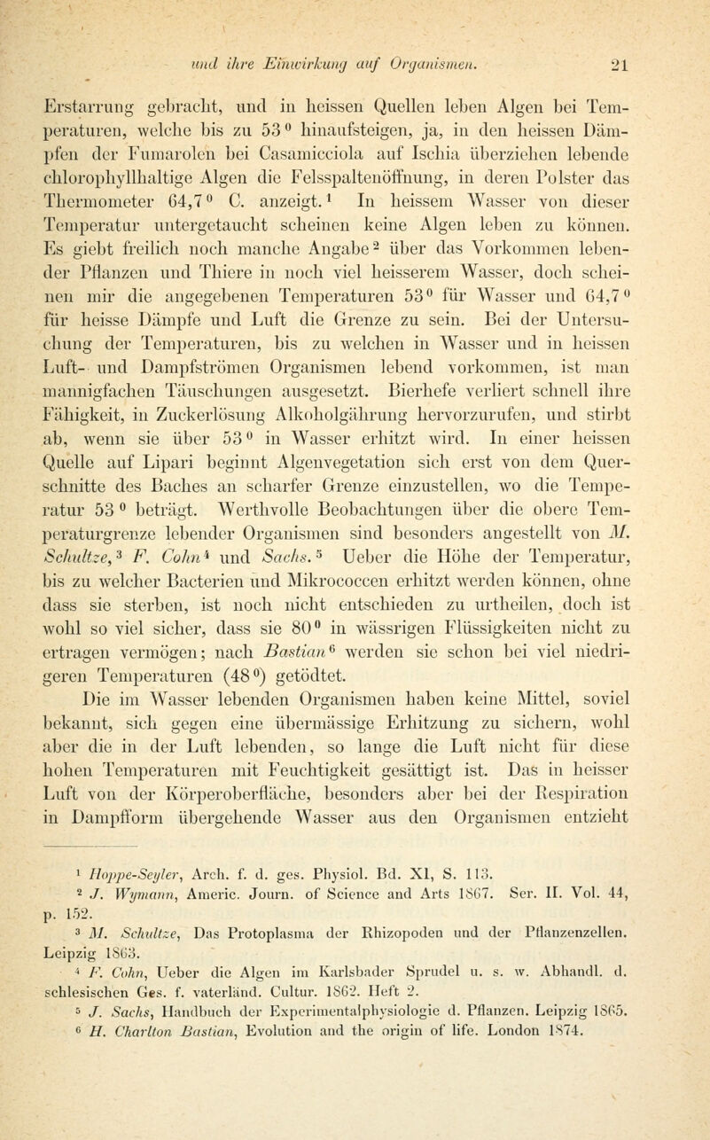 Erstarrung gebracht, und in heissen Quellen leben Algen bei Tem- peraturen, welche bis zu 53 ° hinaufsteigen, ja, in den heissen Däm- pfen der Fumarolen bei Casamicciola auf Ischia überziehen lebende chloro-phyllhaltige Algen die Felsspaltenöffnung, in deren Polster das Thermometer 64,7° C. anzeigt.1 In heissem Wasser von dieser Temperatur untergetaucht scheinen keine Algen leben zu können. Es giebt freilich noch manche Angabe2 über das Vorkommen leben- der Pflanzen und Thiere in noch viel heisserem Wasser, doch, schei- nen mir die angegebenen Temperaturen 53° für Wasser und G4,7° für heisse Dämpfe und Luft die Grenze zu sein. Bei der Untersu- chung der Temperaturen, bis zu welchen in Wasser und in heissen Luft- und Dampfströmen Organismen lebend vorkommen, ist man mannigfachen Täuschungen ausgesetzt. Bierhefe verliert schnell ihre Fähigkeit, in Zuckerlösung Alkoholgährung hervorzurufen, und stirbt ab, wenn sie über 53 ° in Wasser erhitzt wird. In einer heissen Quelle auf Lipari beginnt Algenvegetation sich erst von dem Quer- schnitte des Baches an scharfer Grenze einzustellen, wo die Tempe- ratur 53 ° beträgt. Werthvolle Beobachtungen über die obere Tem- peraturgrenze lebender Organismen sind besonders angestellt von M. Schnitze,3 F. Colin'1 und Sachs.5 Ueber die Höhe der Temperatur, bis zu welcher Bacterien und Mikrococcen erhitzt werden können, ohne dass sie sterben, ist noch nicht entschieden zu urtheilen, doch ist wohl so viel sicher, dass sie 80° in wässrigen Flüssigkeiten nicht zu ertragen vermögen; nach Bastian6 werden sie schon bei viel niedri- geren Temperaturen (48°) getödtet. Die im Wasser lebenden Organismen haben keine Mittel, soviel bekannt, sich gegen eine übermässige Erhitzung zu sichern, wohl aber die in der Luft lebenden, so lange die Luft nicht für diese hohen Temperaturen mit Feuchtigkeit gesättigt ist. Das in heisser Luft von der Körperoberfläche, besonders aber bei der Respiration in Dampfform übergehende Wasser aus den Organismen entzieht 1 Hoppe-Seyler, Arch. f. d. ges. Physiol. Bd. XI, S. 113. 2 J. Wymann, Araeric. Journ. of Science and Arts 18G7. Ser. II. Vol. 44, p. 152. 3 M. Schnitze, Das Protoplasma der Rhizopoden und der PÜanzenzellen. Leipzig 1SG3. 4 F. Cohn, Ueber die Algen im Karlsbader Sprudel u. s. w. Abhandl. d. schlesischen Ges. f. vaterländ. Cultur. 1862. Heft 2. 5 J. Sachs, Handbuch der Experimentaiphysiologie d. Pflanzen. Leipzig 18P5. e H. Charlton Bastian, Evolution and the origin of life. London 1874.