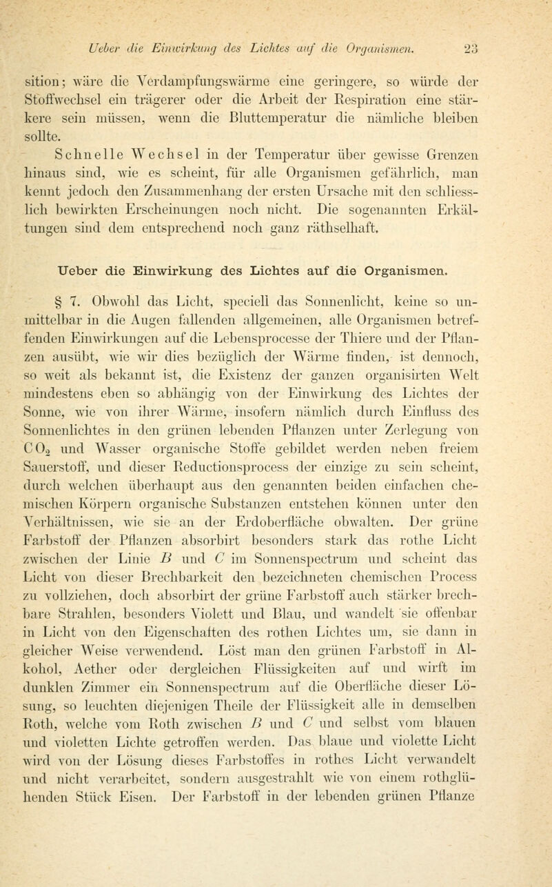 sition; wäre die Verdampfungswärme eine geringere, so würde der Stoffwechsel ein trägerer oder die Arbeit der Respiration eine stär- kere sein müssen, wenn die Bluttemperatur die nämliche bleiben sollte. Schnelle Wechsel in der Temperatur über gewisse Grenzen hinaus sind, wie es scheint, für alle Organismen gefährlich, man kennt jedoch den Zusammenhang der ersten Ursache mit den schliess- lich bewirkten Erscheinungen noch nicht. Die sogenannten Erkäl- tungen sind dem entsprechend noch ganz räthselhaft. Ueber die Einwirkung des Lichtes auf die Organismen. § 7. Obwohl das Licht, speciell das Sonnenlicht, keine so un- mittelbar in die Augen fallenden allgemeinen, alle Organismen betref- fenden Einwirkungen auf die Lebensprocesse der Thiere und der Pflan- zen ausübt, wie wir dies bezüglich der Wärme finden, ist dennoch, so weit als bekannt ist, die Existenz der ganzen organisirten Welt mindestens eben so abhängig von der Einwirkung des Lichtes der Sonne, wie von ihrer Wärme, insofern nämlich durch Einfluss des Sonnenlichtes in den grünen lebenden Pflanzen unter Zerlegung von C02 und Wasser organische Stoffe gebildet werden neben freiem Sauerstoff, und dieser Reductionsprocess der einzige zu sein scheint, durch welchen überhaupt aus den genannten beiden einfachen che- mischen Körpern organische Substanzen entstehen können unter den Verhältnissen, wie sie an der Erdoberfläche obwalten. Der grüne Farbstoff der Pflanzen absorbirt besonders stark das rothe Licht zwischen der Linie B und C im Sonnenspectrum und scheint das Licht von dieser Brechbarkeit den bezeichneten chemischen Process zu vollziehen, doch absorbirt der grüne Farbstoff auch stärker brech- bare Strahlen, besonders Violett und Blau, und wandelt sie offenbar in Licht von den Eigenschaften des rothen Lichtes um, sie dann in gleicher Weise verwendend. Löst man den grünen Farbstoff in Al- kohol, Aether oder dergleichen Flüssigkeiten auf und wirft im dunklen Zimmer ein Sonnenspectrum auf die Oberfläche dieser Lö- sung, so leuchten diejenigen Theile der Flüssigkeit alle in demselben Roth, welche vom Roth zwischen B und C und selbst vom blauen und violetten Lichte getroffen werden. Das blaue und violette Licht wird von der Lösung dieses Farbstoffes in rothes Licht verwandelt und nicht verarbeitet, sondern ausgestrahlt wie von einem rothglü- henden Stück Eisen. Der Farbstoff in der lebenden grünen Pflanze