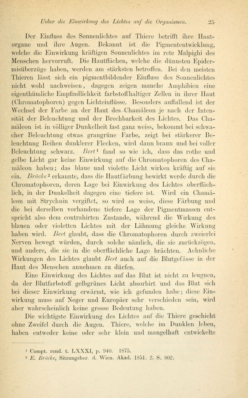 Der Einfluss des Sonnenlichtes auf Thiere betrifft ihre Haut- organe und ihre Augen. Bekannt ist die Pigmententwicklung, welche die Einwirkung kräftigen Sonnenlichtes im rete Malpighi des Menschen hervorruft. Die Hautflächen, welche die dünnsten Epider- niisüberzüge haben, werden am stärksten betroffen. Bei den meisten Thieren lässt sich ein pigmentbildender Einfluss des Sonnenlichtes nicht wohl nachweisen, dagegen zeigen manche Amphibien eine eigenthümliche Empfindlichkeit farbstoffhaltiger Zellen in ihrer Haut (Chromatophoren) gegen Lichteinfiüsse. Besonders auffallend ist der Wechsel der Farbe an der Haut des Chamäleon je nach der Inten- sität der Beleuchtung und der Brechbarkeit des Lichtes. Das Cha- mäleon ist in völliger Dunkelheit fast ganz weiss, bekommt bei schwa- cher Beleuchtung etwas graugrüne Farbe, zeigt bei stärkerer Be- leuchtung Reihen dunklerer Flecken, wird dann braun und bei voller Beleuchtung schwarz. Bertl fand so wie ich, dass das rothe und gelbe Licht gar keine Einwirkung auf die Chromatophoren des Cha- mäleon haben; das blaue und violette Licht wirken kräftig auf sie ein. Brücke - erkannte, dass die Hautfärbung bewirkt werde durch die Chromatophoren, deren Lage bei Einwirkung des Lichtes oberfläch- lich, in der Dunkelheit dagegen eine tiefere ist. Wird ein Chamä- leon mit Strychnin vergiftet, so wird es weiss, diese Färbung und die bei derselben vorhandene tiefere Lage der Pigmentmassen ent- spricht also dem contrahirten Zustande, während die Wirkung des blauen oder violetten Lichtes mit der Lähmung gleiche Wirkung haben wird. Bert glaubt, dass die Chromatophoren durch zweierlei Nerven bewegt würden, durch solche nämlich, die sie zurückzögen, und andere, die sie in die oberflächliche Lage brächten. Aelmliche Wirkungen des Lichtes glaubt Bert auch auf die Blutgefässe in der Haut des Menschen annehmen zu dürfen. Eine Einwirkung des Lichtes auf das Blut ist nicht zu leugnen, da der Blutfarbstoff gelbgrünes Licht absorbirt und das Blut sich bei dieser Einwirkung erwärmt, wie ich gefunden habe; diese Ein- wirkung muss auf Neger und Europäer sehr verschieden sein, wird aber wahrscheinlich keine grosse Bedeutung haben. Die wichtigste Einwirkung des Lichtes auf die Thiere geschieht ohne Zweifel durch die Augen. Thiere, welche im Dunklen leben, haben entweder keine oder sehr klein und mangelhaft entwickelte 1 Compt. rend. t. LXXXI, p. 940. 1875. * E. Brücke, Sitzungsber. d. Wien. Akad. 1851. 2. S. 802.