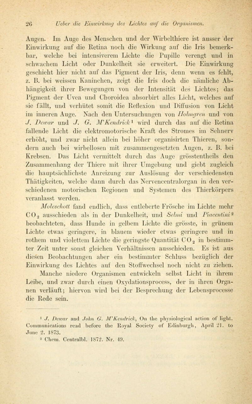 Augen. Im Auge des Menschen und der Wirbeltkiere ist ausser der Einwirkung auf die Ketina noch die Wirkung auf die Iris bemerk- bar, welche bei intensiverem Lichte die Pupille verengt und in schwachem Licht oder Dunkelheit sie erweitert. Die Einwirkung geschieht hier nicht auf das Pigment der Iris, denn wenn es fehlt, z. B. bei weissen Kaninchen, zeigt die Iris doch die nämliche Ab- hängigkeit ihrer Bewegungen von der Intensität des Lichtes; das Pigment der Uvea und Choroidea absorbirt alles Licht, welches auf sie fällt, und verhütet somit die Reflexion und Diffusion von Licht im inneren Auge. Nach den Untersuchungen von Holmgren und von J. Dewar und J. G. M'Kendrichl wird durch das auf die Retina fallende Licht die elektromotorische Kraft des Stromes im Sehnerv erhöht, und zwar nicht allein bei höher organisirten Thieren, son- dern auch bei wirbellosen mit zusammengesetzten Augen, z. B. bei Krebsen. Das Licht vermittelt durch das Auge grösstenteils den Zusammenhang der Thiere mit ihrer Umgebung und giebt zugleich die hauptsächlichste Anreizimg zur Auslösung der verschiedensten Thätigkeiten, welche dann durch das Nervencentralorgan in den ver- schiedenen motorischen Regionen und Systemen des Thierkörpers veranlasst werden. Moleschott fand endlich, class entleberte Frösche im Lichte mehr C02 ausschieden als in der Dunkelheit, und Selmi und Piacentini2 beobachteten, dass Hunde in gelbem Lichte die grösste, in grünem Lichte etwas geringere, in blauem wieder etwas geringere und in rothem und violettem Lichte die geringste Quantität C 0 2 in bestimm- ter Zeit unter sonst gleichen Verhältnissen ausschieden. Es ist aus diesen Beobachtungen aber ein bestimmter Schluss bezüglich der Einwirkung des Lichtes auf den Stoffwechsel noch nicht zu ziehen. Manche niedere Organismen entwickeln selbst Licht in ihrem Leibe, und zwar durch einen Oxydationsprocess, der in ihren Orga- nen verläuft; hiervon wird bei der Besprechung der Lebensprocesse die Rede sein. 1 J. Dewar and John G. M'Kendrick, On the physiological action of light. Communications read before the Royal Society of Edinburgh, April 21. to June 2. 1873. 2 Chem. Centralbl. 1872. Nr. 49.