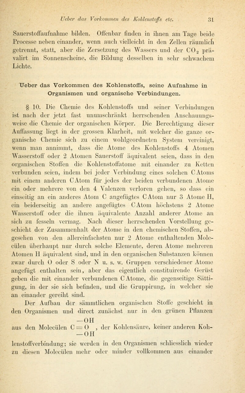 Sauerstoffaufnahme bilden. Offenbar finden in ihnen am Tage beide Processe neben einander, wenn auch vielleicht in den Zellen räumlich getrennt, statt, aber die Zersetzung des Wassers und der C02 prä- valirt im Sonnenscheine, die Bildung desselben in sehr schwachem Lichte. Ueber das Vorkommen des Kohlenstoffs, seine Aufnahme in Organismen und organische Verbindungen. § 10. Die Chemie des Kohlenstoffs und seiner Verbindungen ist nach der jetzt fast unumschränkt herrschenden Anschauungs- weise die Chemie der organischen Körper. Die Berechtigung dieser Auffassung liegt in der grossen Klarheit, mit welcher die ganze or- ganische Chemie sich zu einem wohlgeordneten System vereinigt, wenn man annimmt, dass die Atome des Kohlenstoffs 4 Atomen Wasserstoff oder 2 Atomen Sauerstoff äquivalent seien, dass in den organischen Stoffen die Kohlenstoffatome mit einander zu Ketten verbunden seien, indem bei jeder Verbindung eines solchen C Atoms mit einem anderen CAtom für jedes der beiden verbundenen Atome ein oder mehrere von den 4 Valenzen verloren gehen, so dass ein einseitig an ein anderes Atom C angefügtes C Atom nur 3 Atome II, ein beiderseitig an andere angefügtes CAtom höchstens 2 Atome Wasserstoff oder die ihnen äquivalente Anzahl anderer Atome an sich zu fesseln vermag. Nach dieser herrschenden Vorstellung ge- schieht der Zusammenhalt der Atome in den chemischen Stoffen, ab- gesehen von den allereinfachsten nur 2 Atome enthaltenden Mole- cülen überhaupt nur durch solche Elemente, deren Atome mehreren Atomen H äquivalent sind, und in den organischen Substanzen können zwar durch 0 oder S oder N u. s. w. Gruppen verschiedener Atome angefügt enthalten sein, aber das eigentlich constituirende Gerüst geben die mit einander verbundenen C Atome, die gegenseitige Sätti- gung, in der sie sich befinden, und die Gruppirung, in welcher sie an einander gereiht sind. Der Aufbau der sämmtlichen organischen Stoffe geschieht in den Organismen und direct zunächst nur in den grünen Pflanzen —OH aus den Molecülen C = 0 , der Kohlensäure, keiner anderen Koh- — OH lenstoffverbindung; sie werden in den Organismen schliesslich wieder zu diesen Molecülen mehr oder minder vollkommen aus einander