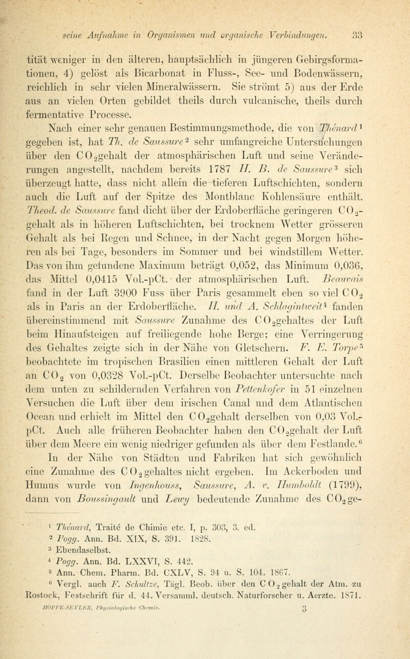 tität weniger in den älteren, hauptsächlich in jüngeren Gebirgsforma- tionen, 4) gelöst als Bicarbonat in Fluss-, See- und Bodenwässern, reichlich in sehr vielen Mineralwässern. Sie strömt 5) aus der Erde aus an vielen Orten gebildet theils durch vulcanische, theils durch fernientative Processe. Nach einer sehr genauen Bestimniungsmethode, die von TJ/enard l gegeben ist, hat Tli. de Sanssurc- sehr umfangreiche Untersuchungen über den C02gehalt der atmosphärischen Luft und seine Verände- rungen angestellt, nachdem bereits 1787 IT. B. de Saussure3 sich überzeugt hatte, dass nicht allein die tieferen Luftschichten, sondern auch die Luft auf der Spitze des Montblanc Kohlensäure enthält. The od. de Saussure fand dicht über der Erdoberfläche geringeren C02- gehalt als in höheren Luftschichten, bei trocknem Wetter grösseren Gehalt als bei Regen und Schnee, in der Nacht gegen Morgen höhe- ren als bei Tage, besonders im Sommer und bei windstillem Wetter. Das von ihm gefundene Maximum beträgt 0,052, das Minimum 0,036, das Mittel 0,0415 Vol.-pCt.v der atmosphärischen Luft. Beauvais fand in der Luft 3900 Fuss über Paris gesammelt eben soviel C02 als in Paris an der Erdoberfläche. II. und A. Schlagintweit* fanden übereinstimmend mit Saussure Zunahme des C02gehaltes der Luft beim Hinaufsteigen auf freiliegende hohe Berge; eine Verringerung des Gehaltes zeigte sich in der Nähe von Gletschern. F. E. Torpe5 beobachtete im tropischen Brasilien einen mittleren Gehalt der Luft an C02 von 0,0328 Vol.-pCt. Derselbe Beobachter untersuchte nach dem unten zu schildernden Verfahren von Pettenkofer in 51 einzelnen Versuchen die Luft über dem irischen Canal und dem Atlantischen Ocean und erhielt im Mittel den C02gehalt derselben von 0,03 Vol.- pCt. Auch alle früheren Beobachter haben den C02gehalt der Luft über dem Meere ein wenig niedriger gefunden als über dem Festlande.6 In der Nähe von Städten und Fabriken hat sich gewöhnlich eine Zunahme des C 0 2 gehaltes nicht ergeben. Im Ackerboden und Humus wurde von Ingenhouss, Saussure, A. r. Humboldt (1799), dann von Boussingault und Leu-y bedeutende Zunahme des C02ge- 1 Thenard, Traite de Chimie etc. I, p. 303, 3. ed. 2 Fogg. Ann. Bd. XIX, S. 391. 1S28. 3 Ebendaselbst. 4 Pogg. Ann. Bd. LXXV1, S. 442. s Ann. Chera. Pharm. Bd. CXLV, S. 94 u. S. 104. 18G7. e Vergl. auch F. Schvitze, Tägl. Beob. über den C02gehalt der Atm. zu Rostock, Festschrift für d. 44. Versamml. deutsch. Naturforscher u. Aerzte. 1871. BOPPE-SETLEB, Physiologisch! Chemie. 3