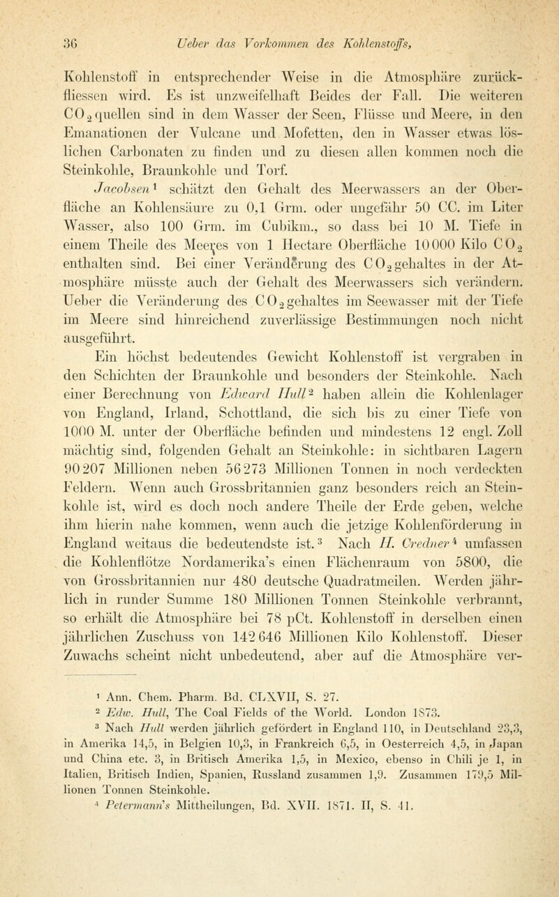 Kohlenstoff in entsprechender Weise in die Atmosphäre zurück- fliessen wird. Es ist unzweifelhaft Beides der Fall. Die weiteren CO2 quellen sind in dem Wasser der Seen, Flüsse und Meere, in den Emanationen der Vulcane und Mofetten, den in Wasser etwas lös- lichen Carbonaten zu finden und zu diesen allen kommen noch die Steinkohle, Braunkohle und Torf. Jacobsen1 schätzt den Gehalt des Meerwassers an der Ober- fläche an Kohlensäure zu 0,1 Grm. oder ungefähr 50 CC. im Liter Wasser, also 100 Grm. im Cubikm., so dass bei 10 M. Tiefe in einem Theile des Meeres von 1 Hectare Oberfläche 10000 Kilo C02 enthalten sind. Bei einer Veränderung des C02gehaltes in der At- mosphäre müssfe auch der Gehalt des Meerwassers sich verändern. Ueber die Veränderung des COogehaltes im Seewasser mit der Tiefe im Meere sind hinreichend zuverlässige Bestimmungen noch nicht ausgeführt. Ein höchst bedeutendes Gewicht Kohlenstoff ist vergraben in den Schichten der Braunkohle und besonders der Steinkohle. Nach einer Berechnung von Edward IIull- haben allein die Kohlenlager von England, Irland, Schottland, die sich bis zu einer Tiefe von 1000 M. unter der Oberfläche befinden und mindestens 12 engl. Zoll mächtig sind, folgenden Gehalt an Steinkohle: in sichtbaren Lagern 90207 Millionen neben 56273 Millionen Tonnen in noch verdeckten Feldern. Wenn auch Grossbritannien ganz besonders reich an Stein- kohle ist, wird es doch noch andere Theile der Erde geben, welche ihm hierin nahe kommen, wenn auch die jetzige Kohlenförderung in England weitaus die bedeutendste ist.3 Nach H. Credner^ umfassen die Kohlenflötze Nordamerika^ einen Flächenraum von 5800, die von Grossbritannien nur 480 deutsche Quadratmeilen. Werden jähr- lich in runder Summe 180 Millionen Tonnen Steinkohle verbrannt, so erhält die Atmosphäre bei 78 pCt. Kohlenstoff in derselben einen jährlichen Zuschuss von 142 646 Millionen Kilo Kohlenstoff. Dieser Zuwachs scheint nicht unbedeutend, aber auf die Atmosphäre ver- i Ann. Chem. Pharm. Bd. CLXVII, S. 27. 2 Edw. IIull, The Coal Fields of the World. London 1873. 3 Nach IIull werden jährlich gefördert in England 110, in Deutschland 28,3, in Amerika 14,5, in Belgien 10,3, in Frankreich 6,5, in Oesterreich 4,5, in Japan und China etc. 3, in Britisch Amerika 1,5, in Mexico, ebenso in Chili je 1, in Italien, Britisch Indien, Spanien, Russland zusammen 1,9. Zusammen 171),5 Mil- lionen Tonnen Steinkohle. * Petermanris Mittheilungen, Bd. XVII. 1871. II, S. 41.
