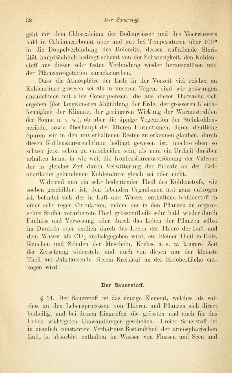 geht mit dem Chlorcalcium der Bodenwässer und des Meerwassers bald in Calciumcarbonat über und nur bei Temperaturen über 100° in die Doppelverbindung des Dolomits, dessen auffallende Steri- lität hauptsächlich bedingt scheint von der Schwierigkeit, den Kohlen- stoff aus dieser sehr festen Verbindung wieder herauszulösen und der Pflanzenvegetation zurückzugeben. Dass die Atmosphäre der Erde in der Vorzeit viel reicher an Kohlensäure gewesen sei als in unseren Tagen, sind wir gezwungen anzunehmen mit allen Consequenzen, die aus dieser Thatsache sich ergeben (der langsameren Abkühlung der Erde, der grösseren Gleich- förmigkeit der Klimate, der geringeren Wirkung der Wärmestrahlen der Sonne u. s. w.), ob aber die üppige Vegetation der Steinkohlen- periode, sowie überhaupt der älteren Formationen, deren deutliche Spuren wir in den uns erhaltenen Resten zu erkennen glauben, durch diesen Kohlensäurereichthum bedingt gewesen ist, möchte eben so schwer jetzt schon zu entscheiden sein, als man ein Urtheil darüber erhalten kann, in wie weit die Kohlensäureausströmung der Vulcane der in gleicher Zeit durch Verwitterung der Silicate an der Erd- oberfläche gebundenen Kohlensäure gleich sei oder nicht. Während nun ein sehr bedeutender Theil des Kohlenstoffs, wie soeben geschildert ist, den lebenden Organismen fast ganz entzogen ist, befindet sich der in Luft und Wasser enthaltene Kohlenstoff in einer sehr regen Circulation, indem der in den Pflanzen zu organi- schen Stoffen verarbeitete Theil grösstentheils sehr bald wieder durch Fäulniss und Verwesung oder durch das Leben der Pflanzen selbst im Dunkeln oder endlich durch das Leben der Thiere der Luft und dem Wasser als C02 zurückgegeben wird, ein kleiner Theil in Holz, Knochen und Schalen der Muscheln, Krebse u. s. w. längere Zeit der Zersetzung widersteht und auch von diesen nur der kleinste Theil auf Jahrtausende diesem Kreislauf an der Erdoberfläche ent- zogen wird. Der Sauerstoff. § 14. Der Sauerstoff ist das einzige Element, welches als sol- ches an den Lebensprocessen von Thieren und Pflanzen sich direct betheiligt und bei dessen Eingreifen die grössten und auch für das Leben wichtigsten Umwandlungen geschehen. Freier Sauerstoff ist in ziemlich constantem Verhältniss Bestandtheil der atmosphärischen Luft, ist absorbirt enthalten im Wasser von Flüssen und Seen und