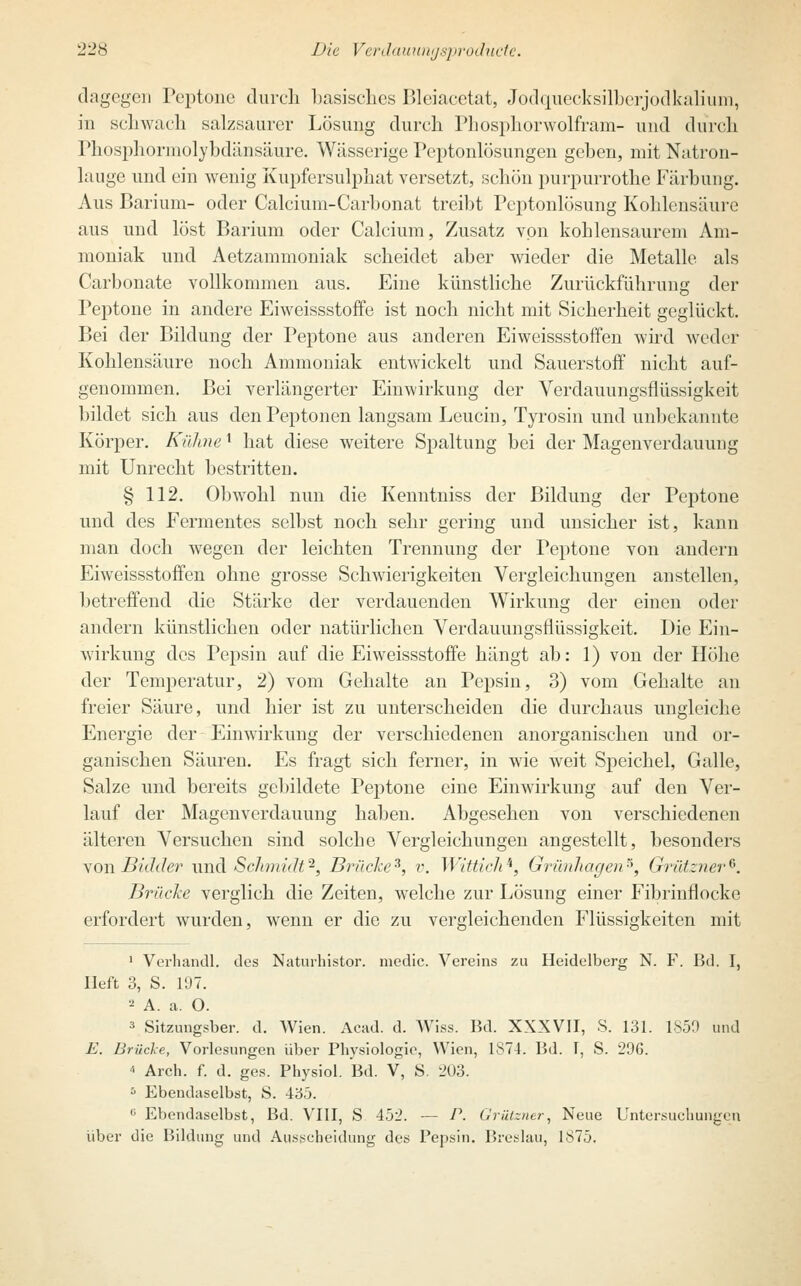 dagegen Peptone durch basisches Bleiacetat, Jodquecksilberjodkalium, in schwach salzsaurer Lösung durch Phosphorwolfram- und durch Phosphormolybdänsäure. Wässerige Peptonlösungen gehen, mit Natron- lauge und ein wenig Kupfersulphat versetzt, schön purpurrothe Färbung. Aus Barium- oder Calcium-Carbonat treibt Peptonlösung Kohlensäure aus und löst Barium oder Calcium, Zusatz von kohlensaurem Am- moniak und Aetzammoniak scheidet aber wieder die Metalle als Carbonate vollkommen aus. Eine künstliche Zurückführimg der Peptone in andere Eiweissstoffe ist noch nicht mit Sicherheit geglückt. Bei der Bildung der Peptone aus anderen Eiweissstoffen wird weder Kohlensäure noch Ammoniak entwickelt und Sauerstoff nicht auf- genommen. Bei verlängerter Einwirkung der Verdauungsflüssigkeit bildet sich aus den Peptonen langsam Leucin, Tyrosin und unbekannte Körper. Kühne' hat diese weitere Spaltung bei der Magenverdauung mit Unrecht bestritten. § 112. Obwohl nun die Kenntniss der Bildung der Peptone und des Fermentes selbst noch sehr gering und unsicher ist, kann man doch wegen der leichten Trennung der Peptone von andern Eiweissstoffen ohne grosse Schwierigkeiten Vergleichungen anstellen, betreffend die Stärke der verdauenden Wirkung der einen oder andern künstlichen oder natürlichen Verdauungsflüssigkeit. Die Ein- wirkung des Pepsin auf die Eiweissstoffe hängt ab: 1) von der Höhe der Temperatur, 2) vom Gehalte an Pepsin, 3) vom Gehalte an freier Säure, und hier ist zu unterscheiden die durchaus ungleiche Energie der Einwirkung der verschiedenen anorganischen und or- ganischen Säuren. Es fragt sich ferner, in wie weit Speichel, Galle, Salze und bereits gebildete Peptone eine Einwirkung auf den Ver- lauf der Magenverdauung haben. Abgesehen von verschiedenen älteren Versuchen sind solche Vergleichungen angestellt, besonders vonBidder und Schmidt'*, Brücke3, v. Wittich'', Grünhagen5, Grützner*. Brüche verglich die Zeiten, welche zur Lösung einer Fibrinflocke erfordert wurden, wenn er die zu vergleichenden Flüssigkeiten mit 1 Verhandl. des Naturhistor. media Vereins zu Heidelberg N. F. Bd. I, Heft 3, S. 197. 2 A. a. O. 3 Sitzungsber. d. Wien. Acad. d. Wiss. Bd. XXXVII, S. 131. 1850 und E. Brücke, Vorlesungen über Physiologie, Wien, 1874. Bd. I, S. 296. * Arch. f. d. ges. Physiol. Bd. V, S. 203. 5 Ebendaselbst, S. 435. 0 Ebendaselbst, Bd. VIII, S 452. — P. Grülzner, Neue Untersuchungen über die Bildung und Ausscheidung des Pepsin. Breslau, 1875.