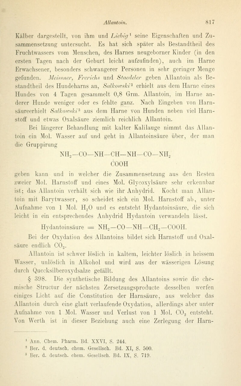 Kälber dargestellt, von ihm und Lieble/l seine Eigenschaften und Zu- sammensetzung untersucht. Es hat sich später als Bestandteil des Fruchtwassers vom Menschen, des Harnes neugeborner Kinder (in den ersten Tagen nach der Geburt leicht aufzufinden), auch im Harne Erwachsener, besonders schwangerer Personen in sehr geringer Menge gefunden. Meissner, Freriehs und Staedeler geben Allantoin als Be- standteil des Hundeharns an, Salkoicski2 erhielt aus dem Harne eines Hundes von 4 Tagen gesammelt 0,8 Grm. Allantoin, im Harne an- derer Hunde weniger oder es fehlte ganz. Nach Eingeben von Harn- säureerhielt Salkowski3 aus dem Harne von Hunden neben viel Harn- stoff und etwas Oxalsäure ziemlich reichlich Allantoin. Bei längerer Behandlung mit kalter Kalilauge nimmt das Allan- toin ein Mol. Wasser auf und geht in Allantoinsäure über, der man die Gruppirung NH2-CO—NH-CH—NH-CO-NH2 COOH geben kann und in welcher die Zusammensetzung aus den Resten zweier Mol. Harnstoff und eines Mol. Glycoxylsäure sehr erkennbar ist; das Allantoin verhält sich wie ihr Anhydrid. Kocht man Allan- toin mit ßarytwasser, so scheidet sich ein Mol. Harnstoff ab, unter Aufnahme von 1 Mol. H20 und es entsteht Hydantoinsäure, die sich leicht in ein entsprechendes Anhydrid Hydantoin verwandeln lässt. Hydantoinsäure = NH2—CO— NH—CH2—COOH. Bei der Oxydation des Allantoins bildet sich Harnstoff und Oxal- säure endlich C02. Allantoin ist schwer löslich in kaltem, leichter löslich in heissem Wasser, unlöslich in Alkohol und wird aus der wässerigen Lösung durch Quecksilberoxydsalze gefällt. § 398. Die synthetische Bildung des Allantoins sowie die che- mische Structur der nächsten Zersetzungsproducte desselben werfen einiges Licht auf die Constitution der Harnsäure, aus welcher das Allantoin durch eine glatt verlaufende Oxydation, allerdings aber unter Aufnahme von 1 Mol. Wasser und Verlust von 1 Mol. C02 entsteht. Von Werth ist in dieser Beziehung auch eine Zerlegung der Harn- 1 Ann. Chem. Pharm. Bd. XXVI, S. 244. 2 Ber. d. deutsch, chem. Gesellsch. Bd. XI, S. 500. 3 Ber. d. deutsch, chem. Gesellsch. Bd. IX, S. 719.