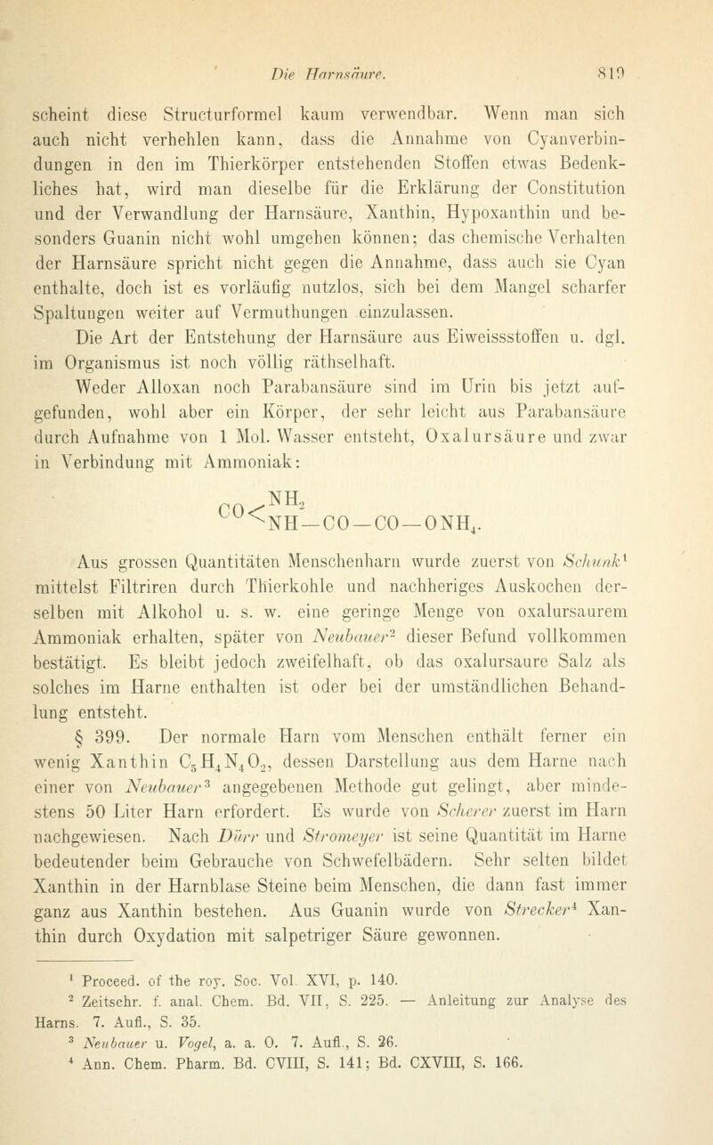 scheint diese Strueturforme] kaum verwendbar. Wenn man sich auch nicht verhehlen kann, dass die Annahme von Cyanverbin- dungen in den im Thierkörper entstehenden Stoffen etwas Bedenk- liches hat, wird man dieselbe für die Erklärung der Constitution und der Verwandlung der Harnsäure, Xanthin, Hypoxanthin und be- sonders Guanin nicht wohl umgehen können; das chemische Verhalten der Harnsäure spricht nicht gegen die Annahme, dass auch sie Cyan enthalte, doch ist es vorläufig nutzlos, sich bei dem Mangel scharfer Spaltungen weiter auf Vermuthungen einzulassen. Die Art der Entstehung der Harnsäure aus Eiweissstoffen u. dgl. im Organismus ist noch völlig räthselhaft. Weder Alloxan noch Parabansäure sind im Urin bis jetzt auf- gefunden, wohl aber ein Körper, der sehr leicht aus Parabansäure durch Aufnahme von 1 Mol. Wasser entsteht, Oxalursäure und zwar in Verbindung mit Ammoniak: NH2 ^•NH —CO —CO —ONH4. Aus grossen Quantitäten Menschenharn wurde zuerst von Sc/u</?kA mittelst Filtriren durch Thierkohle und nachheriges Auskochen der- selben mit Alkohol u. s. w. eine geringe Menge von oxalursaurem Ammoniak erhalten, später von Netibaner2 dieser Befund vollkommen bestätigt. Es bleibt jedoch zweifelhaft, ob das oxalursäure Salz als solches im Harne enthalten ist oder bei der umständlichen Behand- lung entsteht. § 399. Der normale Harn vom Menschen enthält ferner ein wenig Xanthin C5H4N402, dessen Darstellung aus dem Harne nach einer von Neubauer3 angegebenen Methode gut gelingt, aber minde- stens 50 Liter Harn erfordert. Es wurde von Scherer zuerst im Harn nachgewiesen. Nach Dürr und Stromeyer ist seine Quantität im Harne bedeutender beim Gebrauche von Schwefelbädern. Sehr selten bildet Xanthin in der Harnblase Steine beim Menschen, die dann fast immer ganz aus Xanthin bestehen. Aus Guanin wurde von Strecker* Xan- thin durch Oxydation mit salpetriger Säure gewonnen. 1 Proceed. of the roy. Soc. Vol. XVI, p. 140. 2 Zeitschr. f. anal. Chem. Bd. VII, S. 225. — Anleitung zur Analyse des Harns. 7. Aufl., S. 35. 3 Neubauer u. Vogel, a. a. 0. 7. Aufl., S. 26.
