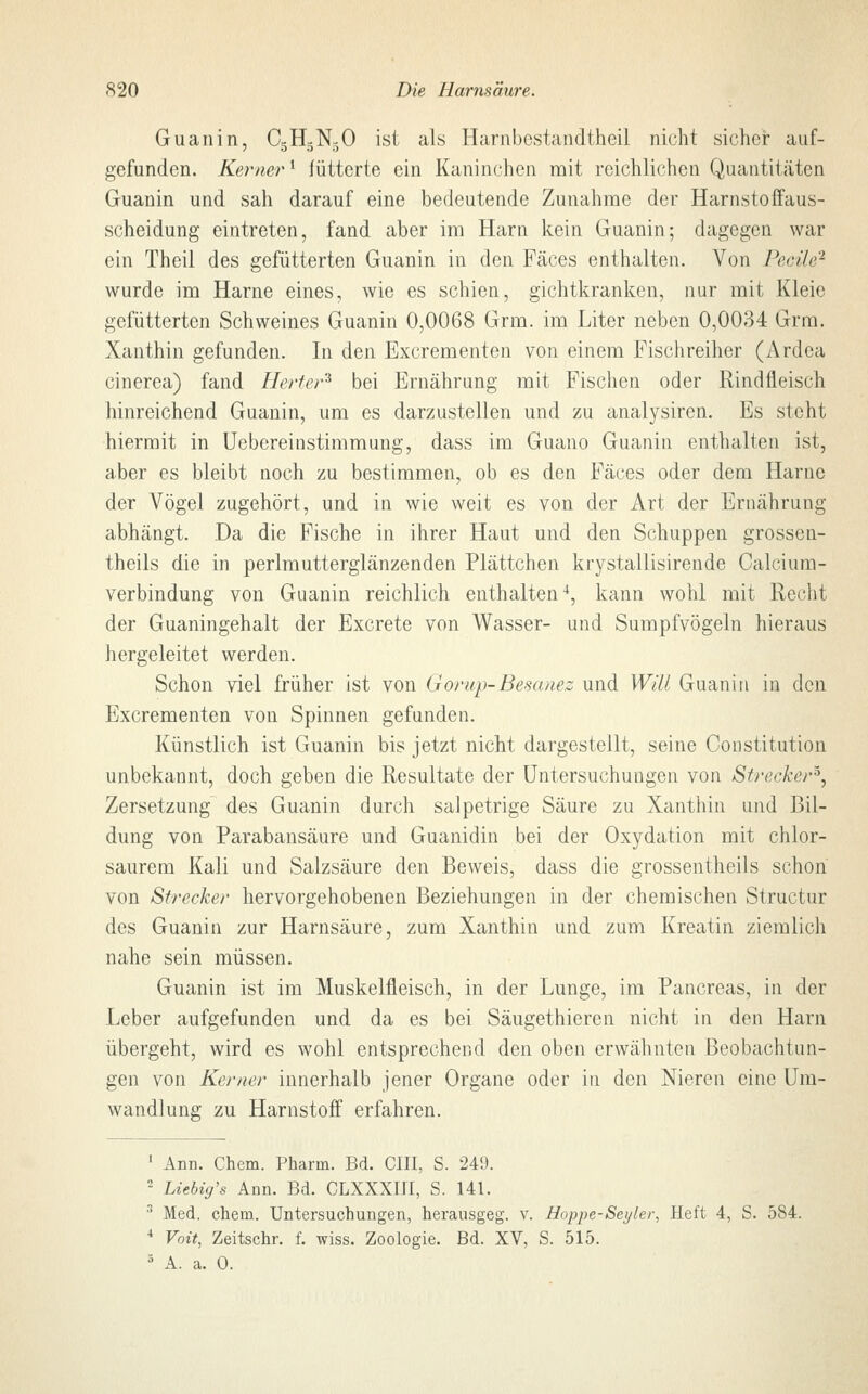 Guanin, C5HgN30 ist als Harnbestandtheil nicht sicher auf- gefunden. Kerner1 fütterte ein Kaninchen mit reichlichen Quantitäten Guanin und sah darauf eine bedeutende Zunahme der Harnstoffaus- scheidung eintreten, fand aber im Harn kein Guanin; dagegen war ein Theil des gefütterten Guanin in den Fäces enthalten. Von Beeile2 wurde im Harne eines, wie es schien, gichtkranken, nur mit Kleie gefütterten Schweines Guanin 0,0068 Grm. im Liter neben 0,0034 Grm. Xanthin gefunden. In den Excrementen von einem Fischreiher (Ardea cinerea) fand Herter* bei Ernährung mit Fischen oder Rindfleisch hinreichend Guanin, um es darzustellen und zu analysiren. Es steht hiermit in Uebereinstimmung, dass im Guano Guanin enthalten ist, aber es bleibt noch zu bestimmen, ob es den Fäces oder dem Harne der Vögel zugehört, und in wie weit es von der Art der Ernährung abhängt. Da die Fische in ihrer Haut und den Schuppen grossen- theils die in perlmutterglänzenden Plättchen krystallisirende Calcium- verbindung von Guanin reichlich enthalten4, kann wohl mit Recht der Guaningehalt der Excrete von Wasser- und Sumpfvögeln hieraus hergeleitet werden. Schon viel früher ist von Gorwp-Be&anez und Will Guanin in den Excrementen von Spinnen gefunden. Künstlich ist Guanin bis jetzt nicht dargestellt, seine Constitution unbekannt, doch geben die Resultate der Untersuchungen von Strecker*, Zersetzung des Guanin durch salpetrige Säure zu Xanthin und Bil- dung von Parabansäure und Guanidin bei der Oxydation mit chlor- saurem Kali und Salzsäure den Beweis, dass die grossentheils schon von Strecker hervorgehobenen Beziehungen in der chemischen Structur des Guanin zur Harnsäure, zum Xanthin und zum Kreatin ziemlich nahe sein müssen. Guanin ist im Muskelfleisch, in der Lunge, im Pancreas, in der Leber aufgefunden und da es bei Säugethieren nicht in den Harn übergeht, wird es wohl entsprechend den oben erwähnten Beobachtun- gen von Kemer innerhalb jener Organe oder in den Nieren eine Um- wandlung zu Harnstoff erfahren. 1 Ann. Chem. Pharm. Bd. CHI, S. 249. 2 IAebig's Ann. Bd. CLXXXIII, S. 141. 3 Med. chem. Untersuchungen, herausgeg. v. Hoppe-Seyler, Heft 4, S. 584. 4 Voit, Zeitschr. f. wiss. Zoologie. Bd. XV, S. 515. 5 A. a. 0.
