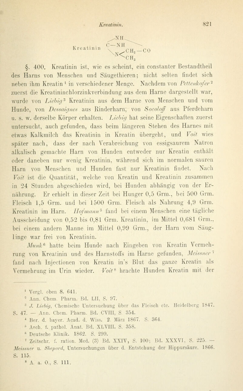 Kreatini n §. 400. Kreatinin ist, wie es seheint, ein constanter Bestandteil des Harns von Menschen und Säugethieren; nicht selten findet sich neben ihm Kreatin * in verschiedener Menge. Nachdem von Pettenkofer2 zuerst die Kreatininchlorzinkverbindung aus dem Harne dargestellt war, wurde von Liebig5 Kreatinin aus dem Harne von Menschen und vom Hunde, von Dessaignes aus Rinderharn, von Socolqf aus Pferd'eharn u. s. w. derselbe Körper erhalten. Liebig hat seine Eigenschaften zuerst untersucht, auch gefunden, dass beim längeren Stehen des Harnes mit etwas Kalkmilch das Kreatinin in Kreatin übergeht, und Voit wies später nach, dass der nach Verabreichung von essigsaurem Natron alkalisch gemachte Harn von Hunden entweder nur Kreatin enthält oder daneben nur wenig Kreatinin, während sich im normalen sauren Harn von Menschen und Hunden fast nur Kreatinin findet. Nach Voit ist die Quantität, welche von Kreatin und Kreatinin zusammen in 24 Stunden abgeschieden wird, bei Hunden abhängig von der Er- nährung. Er erhielt in dieser Zeit bei Hunger 0,5 Grm., bei 500 Grm. Fleisch 1,5 Grm. und bei 1500 Grm. Fleisch als Nahrung 4,9 Grm. Kreatinin im Harn. Hofmann5 fand bei einem Menschen eine tägliche Ausscheidung von 0,52 bis 0,81 Grm. Kreatinin, im Mittel 0,681 Grm., bei einem andern Manne im Mittel 0,99 Grm., der Harn vom Säug- linge war frei von Kreatinin. Munk6 hatte beim Hunde nach Eingeben von Kreatin Vermeh- rung von Krealinin und des Harnstoffs im Harne gefunden, Meissner1 fand nach Injectionen von Kreatin in's Blut das ganze Kreatin als Vermehrung im Urin wieder. Voit8 hrachte Hunden Kreatin mit der 1 Vergi. oben S. 641. 2 Ann. Chem. Pharm. Bd. LH, S. 97. 3 ./. Liebig, Chemische Untersuchung über das Fleisch etc. Heidelberg 1847. S. 47. — Ann. Chem. Pharm. Bd. CV1II, S. 354. 4 Ber. d. bayer. Acad. d. Wiss. 2. März 1867. S. 364. 5 Arch. f. pathol. Anat. Bd. XLVHI. S. 358. fi Deutsche Klinik. 1862. S. 299. 7 Zeitschr. f. ration. Med. (3) Bd. XXIV, S. 100; Bd. XXXVI, S. 225. — Meissner u. Shepard, Untersuchungen über d. Entstehung der Hippursäure. 1866. S. 115. 8 A. a. 0., S. 111.