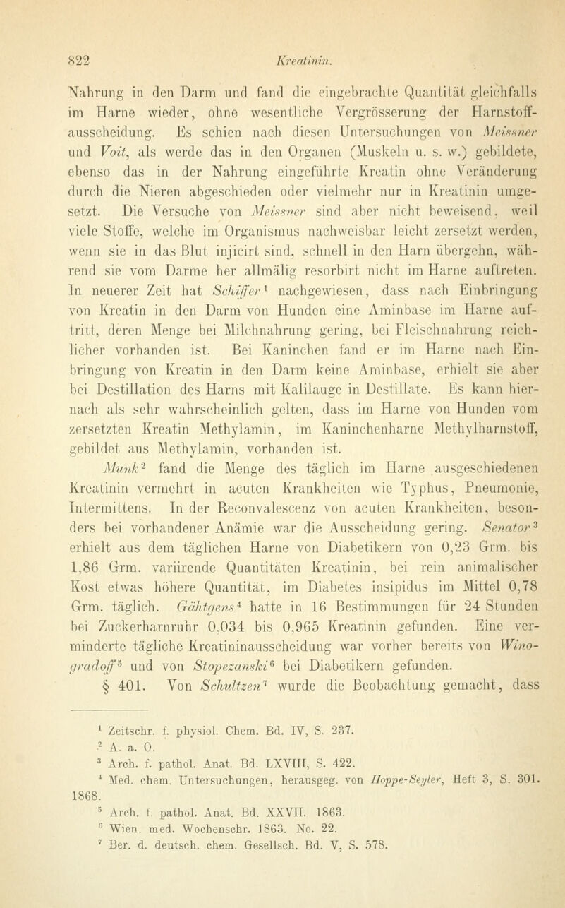 Nahrung in den Darm und fand die eingebrachte Quantitäl gleichfalls im Harne wieder, ohne wesentliche Vergrößerung der Harnstoff- ausscheidung. Es schien nach diesen Untersuchungen von Meissner und Voit, als werde das in den Organen (Muskeln u. s. w.) gebildete, ebenso das in der Nahrung eingeführte Kreatin ohne Veränderung durch die Nieren abgeschieden oder vielmehr nur in Kreatinin umge- setzt. Die Versuche von Meissner sind aber nicht beweisend, weil viele Stoffe, welche im Organismus nachweisbar leicht zersetzt weiden, wenn sie in das Blut injicirt sind, schnell in den Harn übergehn, wäh- rend sie vom Darme her allmälig resorbirt nicht im Harne auftreten. In neuerer Zeit hat Schiffer1 nachgewiesen, dass nach Einbringung von Kreatin in den Darm von Hunden eine Aminbase im Harne auf- tritt, deren Menge bei Milchnahrung gering, bei Fleischnahrung reich- licher vorhanden ist. Bei Kaninchen fand er im Harne nach Ein- bringung von Kreatin in den Darm keine Aminbase, erhielt sie aber bei Destillation des Harns mit Kalilauge in Destillate. Es kann hier- nach als sehr wahrscheinlich gelten, dass im Harne von Hunden vom zersetzten Kreatin Methylamin, im Kaninchenharne Methylharnstoff, gebildet aus Methylamin, vorhanden ist. Munk'1 fand die Menge des täglich im Harne ausgeschiedenen Kreatinin vermehrt in acuten Krankheiten wie Typhus, Pneumonie, Intermittens. In der Reconvalescenz von acuten Krankheiten, beson- ders bei vorhandener Anämie war die Ausscheidung gering. Senator:! erhielt aus dem täglichen Harne von Diabetikern von 0,23 Grm. bis 1,86 Grm. variirende Quantitäten Kreatinin, bei rein animalischer Kost etwas höhere Quantität, im Diabetes insipidus im Mittel 0,78 Grm. täglich. Gähtgens* hatte in 16 Bestimmungen für 24 Stunden bei Zuckerharnruhr 0,034 bis 0,965 Kreatinin gefunden. Eine ver- minderte tägliche Kreatininausscheidung war vorher bereits von Wino- gradoff5 und von Stopezanski6 bei Diabetikern gefunden. § 401. Von Schulfzen1 wurde die Beobachtung gemacht, dass 1 Zeitschr. f. physiol. Chem. Bd. IV, S. 237. •2 A. a. 0. 3 Arch. f. pathol. Anat. Bd. LXVIII, S. 422. 4 Med. chem. Untersuchungen, herausgeg. von Hoppe-Seyler, Heft 3, S. 301. 1868. 3 Arch. f. pathol. Anat. Bd. XXVII. 1863. 6 Wien. med. Wochenschr. 1863. No. 22.