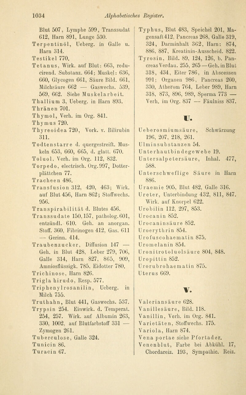 Blut 507, Lymphe 599, Transsudat 612, Harn 891, Lunge 530. Terpentinöl, Ueberg. in Galle u. Harn 314. Testikel770. Tetanus, Wirk, auf Blut: 663, redu- cirend. Substanz. 664; Muskel: 636, 660, Glycogen 661, Säure Bild. 661, Milchsäure 662 — Gaswechs. 539, 569, 662. Siehe Muskelarbeit. Thallium 3, Ueberg. in Harn 893. Thränen 701. Thymol, Verh. im Org. 841. Thymus 720. Thyreoidea 720, Vork. v. Bilirubin 311. Todtenstarre d. quergestreift. Mus- keln 653, 660, 665, d. glatt. 670. Toluol, Verh. im Org. 112, 832. Torpedo, electrisch. Org.997, Dotter- plättchen 77. Tracheen 486. Transfusion 312, 420, 463; Wirk. auf Blut 456, Harn 862; Stoffwechs. 956. Transpirabilität d. Blutes 456. Transsudate 150,157, patholog.601, entzündl. 610. Geh. an anorgan. Stoff. 360, Fibrinogen 412, Gas. 611 — Gerinn. 414. Traubenzucker, Diffusion 147 — Geh. in Blut 428, Leber 279, 706, Galle 314, Harn 827, 865, 909, Amniosflüssigk. 785, Eidotter 780. Trichinose, Harn 826. Trigla hirudo, Resp. 577. Triphenylrosanilin, Ueberg. in Milch 755. Truthahn, Blut 441, Gaswechs. 537. Trypsin 254. Einwirk. d. Temperat. 254, 257. Wirk, auf Albumin 263, 330, 1002, auf Blutfarbstoff 331 — Zymogen 261. Tuberculose, Galle 324. Tunicin 86. Turacin 67. Typhus, Blut 483, Speichel 201, Ma- gensaft 412, Pancreas 268, Galle 319, 324, Darminbalt 362, Harn: 874, 886, 887, Kreatinin-Ausscheid. 822. Tyrosin, Bild. 89, 124, 126, b. Pan- creas Verdau. 255, 265 —Geh. in Blut 318, 434, Eiter 786, in Abscessen 991; Organen 986, Pancreas 260, 330, Atherom 764, Leber 989, Harn 318, 873, 896, 989, Sperma 773 — Verh. im Org. 837 — Fäulniss 837. u. Ueberosmiumsäure, Schwärzung 196, 207, 218, 261. Ulminsubstanzen 54. Unterhautbindegewebe 19. Untersalpetersäure, Inhal. 477, 588. Unter schweflige Säure in Harn 886. Uraemie 905, Blut 482, Galle 316. Ureter, Unterbindung 432, 811, 847. Wirk, auf Knorpel 622. Urobilin 112, 297, 853. Urocanin 852. Urocaninsäure 852. Uroerythrin 854. Urofuscohaematin 875. Uromelanin 854. Uronitrotoluolsäure 804, 848. Uropittin 852. Urorubrohaematin 875. Uterus 669. Valeriansäure 628. Vanillesäure, Bild. 118. Vanillin, Verh. im Org. 841. Varietäten, Stoffwechs. 175. Variola, Harn 874. Vena portae siehe Pfortader. Venenblut, Farbe bei Abkühl. 17, Chordareiz. 193, Sympathie. Reiz.