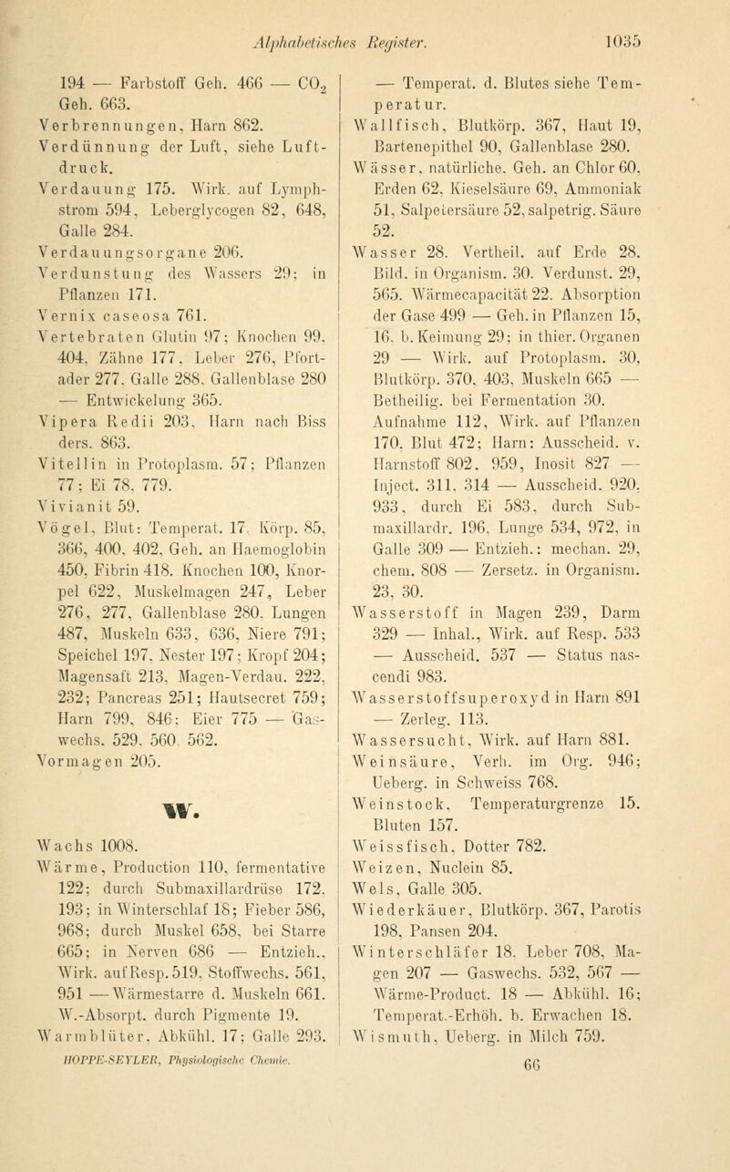 194 — Farbstoff Geh. 466 — CO., Geh. 663. Verbrennungen, Harn 862. Verdünnung der Luft, siehe Luft- druck. Verdauung 175. Wirk, auf Lymph- strom 594, Leberglycogen 82, 648, Galle 284. Verdau u n g s Organe 2( (6. V e r d u n s t u n g des Wa ssers 29; in Pflanzen 171. Vernix caseosa 761. Vertebraten Glutin 97; Knochen 99. 404, Zähne 177. Leber 276, Pfort- ader 277. Galle 288, Gallenblase 280 — Entwickelung 365. Vipera Redii 203. Harn nach Biss ders. 863. Vitellin in Protoplasm. 57; Pflanzen 77; Ei 78, 779. Vi vi an it 59. Vögel. Blut: Temperat. 17. Körp. 85, 366, 400, 402, Geh. an Haemoglobin 450, Fibrin 418. Knochen 100, Knor- pel 622, Muskelmagen 247^ Leber 276, 277, Gallenblase 280. Lungen 487, Muskeln 633, 636, Niere 791; Speichel 197, Nester 197; Kropf 204; Magensaft 213, Magen-Verdau. 222, 232; Pancreas 251; Hautsecret 759; Harn 799. 846; Eier 775 — Gas- wechs. 529. 560. 562. Vormagen 205. w. Wachs 1008. Wärme, Production 110, fermentative 122; durch Submaxillardrüse 172. 193; in Winterschlaf 18; Fieber 586, 968; durch Muskel 658, bei Starre 665; in Nerven 686 — Entzieh.. Wirk. aufResp.519. Stoffwechs. 561, 951 —Wärmestarre d. Muskeln 661. W.-Absorpt. durch Pigmente 19. Warmblüter. Abkühl. 17; Galle 293. HOPPE-SETLEB, Physiologische Chemie. — Temperat. d. Blutes siehe Tem- perat ur. Wallfisch, Blutkörp. 367, Haut 19, Bartenepithel 90, Gallenblase 280. Wässer, natürliche. Geh. an Chlor 60, Erden 62, Kieselsäure 69, Ammoniak 51, Salpetersäure 52, salpetrig. Säure 52. Wasser 28. Vertheil. auf Erde 28. Bild, in Organism. 30. Verdunst. 29, 565. Wärmecapacität 22. Absorption der Gase 499 — Geh. in Pflanzen 15, 16, b. Keimung 29; in thier. Organen 29 — Wirk, auf Protoplasm. 30, Blutkörp. 370, 403, Muskeln 665 — Betheilig, bei Fermentation 30. Aufnahme 112, Wirk, auf Pflanzen 170. Blut 472; Harn: Ausscheid, v. Harnstoff 802. 959, Inosit 827 - Inject. 311, 314 — Ausscheid. 920, 933, durch Ei 583, durch Sub- maxillardr. 196. Lunge 534, 972, in Galle 309 — Entzieh.: median. 29, ehem. 808 — Zersetz, in Organism. 23, 30. Wasserstoff in Magen 239, Darm 329 — Inhal., Wirk, auf Resp. 533 — Ausscheid. 537 — Status nas- cendi 983. Wasserstoffsuperoxyd in Harn 891 — Zerleg. 113. Wassersucht, Wirk, auf Harn 881. Weinsäure, Verb, im Org. 946; Ueberg. in Schweiss 768. Weinstock, Temperaturgrenze 15. Bluten 157. Weiss fisch, Dotter 782. Weizen, Nuclein 85. Wels, Galle 305. Wiederkäuer, Blutkörp. 367, Parotis 198, Pansen 204. Winterschläfer 18. Leber 708, Ma- gen 207 — Gaswechs. 532, 567 — Wärme-Product. 18 — Abkühl. 16; Temperat.-Erhöh, b. Erwachen 18. W i s m uth, Ueberg. in Milch 759. 6G