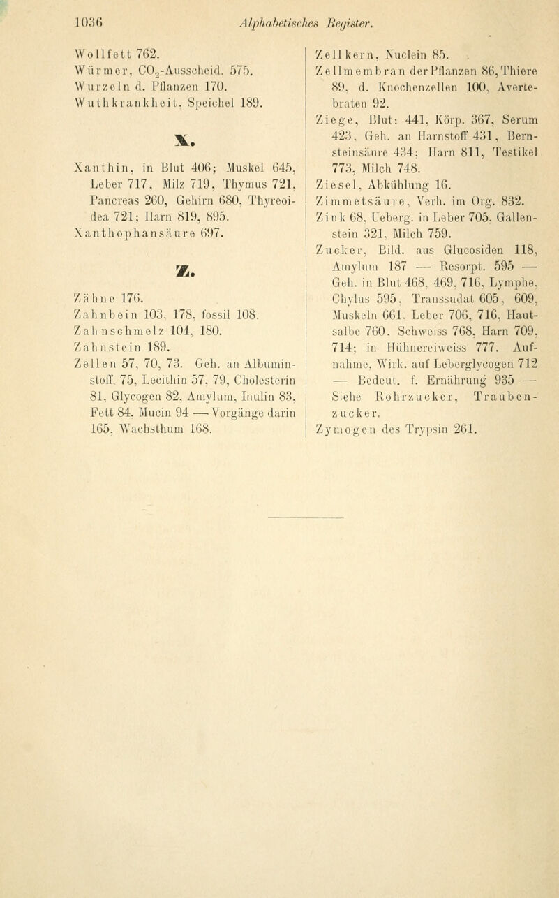 Wollfett 762. Würmer, C02-Ausscheid. 575. Wurzeln d. Pflanzen 170. Wuthkrankheit, Speichel 189. X. Xanthin, in Blut 406; Muskel 645, Leber 717, Milz 719, Thymus 721, Pancreas 260, Gehirn 680, Thyreoi- dea 721; Harn 819, 895. Xanthophansäure 697. z. Zähne 176. Zahnbein 103, 178, fossil 108. Zahnschmelz 104, 180. Zahnstein 189. Zellen 57, 70, 73. Geh. an Albumin- stoff. 75, Lecithin 57, 79, Cholesterin 81, Glycogen 82, Amylum, Inulin 83, Fett 84, Mucin 94 —Vorgänge darin 165, Wachsthum 168. Zell kern, Nuclein 85. Zellmembran der Pflanzen 86,Thiere 89, d. Knochenzellen 100, Averte- braten 92. Ziege, Blut: 441, Körp. 367, Serum 423, Geh. an Harnstoff 431, Bern- steinsäure 434; Harn 811, Testikel 773, Milch 748. Ziesel, Abkühlung 16. Zi mmetsäure, Verh. im Org. 832. Zi i] k 68, Ueberg. in Leber 705, Gallen- stein 321, Milch 759. Zucker, Bild, aus Glucosiden 118, Amylum 187 — Resorpt. 595 — Geh. in Blut 468, 469, 716, Lymphe, Chylus 595, Transsudat 605, 609, Muskeln 661. Leber 706, 716, Haut- salbe 760. Schweiss 768, Harn 709, 714; in Hühnereiweiss 777. Auf- nahme, Wirk, auf Leberglycogen 712 — Bedeut. f. Ernährung 935 — Siehe Rohrzucker, Trauben- zucker. Zymogen des Trypsin 261.