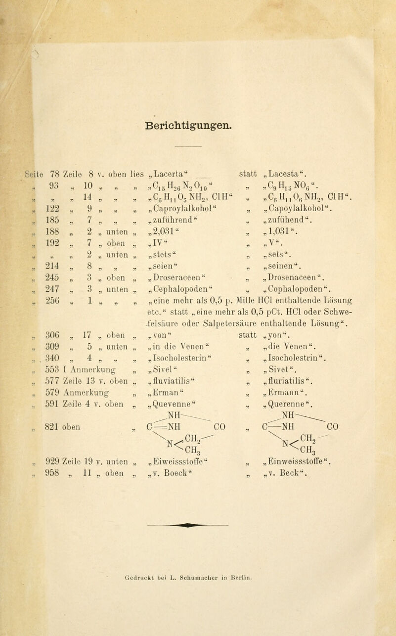 Berichtigungen. Seite 78 Zeile i 8 v. oben lies „Lacerta statt „Lacesta. ., 93 „ 10 » j) „ 8C15H26N2Ö10« „ „C9H15N06. » 5, r> 14 55 55 „ B06Hu05NH25 C1H 55 „C6Hn06NH2, C1H 55 122 „ 9 55 55 55 ,,Caproylalkohol  55 „Capoylalkohol. 185 „ 7 55 » „ „zuführend „ „zufühend. 188 „ 2 „ unten 55 ,,2,031 „ „1,031. ,. 192 , 7 „ oben 55 .IV« „ ,,V. „ 55 2 „ unten 55 „stets „ „sets. 55 214 „ 8 » 55 55 „seien 5! „seinen. 245 , 3 „ oben 55 „Droseraceen 55 „Drosenaceen. „ 247 „ 3 „ unten 55 „Cephalopoden 55 „Cophalopoden. 55 256 „ 1 55 55 55 „eine mehr als 0,5 p. Mille HCl enthaltende Lösung etc. statt „eine mehr • als 0,5 pCt. HCl oder Schwe- .feisäure oder Salpetei ■säure enthaltende Lösung. r 306 „ 17 „ oben ,, „ von  statt ,,yon. 309 „ 5 „ unten „ „in die Venen 55 „die Venen. 340 „ 4 55 55 „ „ Isocholesterin  55 „Isocholestrin. 553 I An mer kung ,, „Sivel 55 „Sivet. ,. 577 Zeile 13 v. oben „ .. iluviatilis 55 „fluriatilis. _ 579 An in erkang 55 „ Erman  55 „Ermann. 591 Zeile 4 v. oben 55 „Quevenne 55 „ Queren ne. ^NH^^_ NH-—_^ 821 oben 55 C=NH ^CHg CO 55 C—NH ^CO XN<^CH2 - ^CH3 929 Zeile 19 v. unten _ „Eiweissstoffe „ „Einweissstoffe. M 958 „ 11 „ oben 55 „v. Boeck 55 „v. Beck. Gedruckt bei L. Schumacher in Berlin.