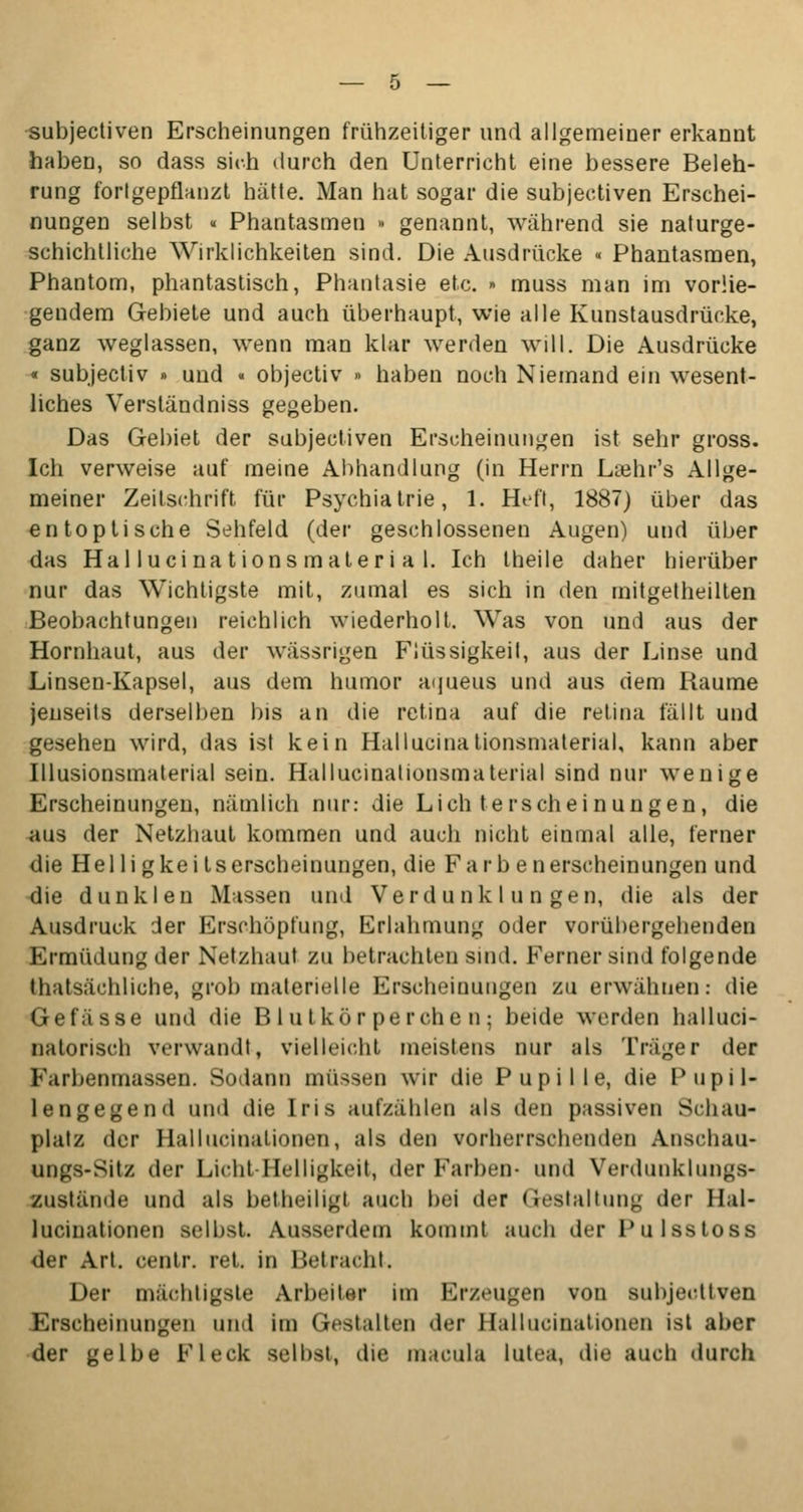 subjectiven Erscheinungen frühzeitiger und allgemeiner erkannt haben, so dass sich durch den Unterricht eine bessere Beleh- rung fortgepflanzt hätte. Man hat sogar die subjectiven Erschei- nungen selbst « Phantasmen • genannt, während sie naturge- schichtliche Wirklichkeiten sind. Die Ausdrücke « Phantasmen, Phantom, phantastisch, Phantasie etc. » muss man im vorlie- gendem Gebiete und auch überhaupt, wie alle Kunstausdrücke, ganz weglassen, wenn man klar werden will. Die Ausdrücke « subjectiv » und « objectiv » haben noch Niemand ein wesent- liches Verständniss gegeben. Das Gebiet der subjectiven Erscheinungen ist sehr gross. Ich verweise auf meine Abhandlung (in Herrn Laihr's Allge- meiner Zeitschrift für Psychiatrie, 1. Heft, 1887) über das entoptische Sehfeld (der geschlossenen Augen) und über das Hallucinationsmaterial. Ich theile daher hierüber nur das Wichtigste mit, zumal es sich in den mitgetheilten Beobachtungen reichlich wiederholt. Was von und aus der Hornhaut, aus der wässrigen Flüssigkeit, aus der Linse und Linsen-Kapsel, aus dem humor a<]ueus und aus dem Räume jenseits derselben bis an die retina auf die retina fällt und gesehen wird, das ist kein Hallucinationsmaterial, kann aber Illusionsmaterial sein. Hallucinationsmaterial sind nur wenige Erscheinungen, nämlich nur: die Lichterscheinungen, die aus der Netzhaut kommen und auch nicht einmal alle, ferner die Helligkei tserscheinungen, die Färb enerscheinungen und die dunklen Massen und Verdunklungen, die als der Ausdruck der Erschöpfung, Erlahmung oder vorübergehenden Ermüdung der Netzhaut zu betrachten sind. Ferner sind folgende thatsächliche, grob materielle Erscheinungen zu erwähnen: die Gefässe und die Blutkörperchen; beide werden halluci- nalorisch verwandt, vielleicht meistens nur als Träger der Farbenmassen. Sodann müssen wir die Pupille, die Pupil- lengegend und die Iris aufzählen als den passiven Schau- platz der Halluzinationen, als den vorherrschenden Anschau- ungs-Sitz der Licht-Helligkeit, der Farben- und Verdunklungs- zustände und als betheiligt auch bei der Gestaltung der Hal- lucinationen selbst. Ausserdem kommt auch der Pulsstoss der Art. centr. ret. in Betracht. Der mächtigste Arbeiter im Erzeugen von Bubjeottven Erscheinungen und im Gestalten der Hallucinationen ist aber der gelbe Fleck seihst, die inacula lutea, die auch durch