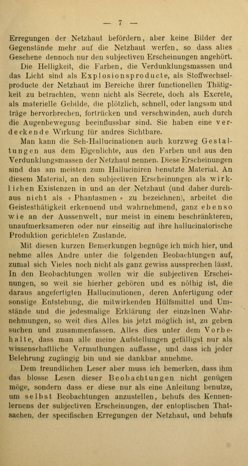 Erregungen der Netzhaut befördern, aber keine Bilder der Gegenstände mehr auf die Netzhaut werfen, so dass alles Gesehene dennoch nur den subjectiven Erscheinungen angehört. Die Helligkeit, die Farben, die Verdunklungsmassen und das Licht sind als Explosionsproducte, als Stoffwechsel- producte der Netzhaut im Bereiche ihrer functionellen Thätig- keit zu betrachten, wenn nicht als Secrete, doch als Excrete, als materielle Gebilde, die plötzlich, schnell, oder langsam und träge hervorbrechen, fortrücken und verschwinden, auch durch die Augenbewegung beeinflussbar sind. Sie haben eine ver- deckende Wirkung für andres Sichtbare. Man kann die Seh-Hallucinationen auch kurzweg Gestal- tungen aus dem Eigenlichte, aus den Farben und aus den Verdunklungsmassen der Netzhaut nennen. Diese Erscheinungen sind das am meisten zum Halluciniren benutzte Material. An diesem Material, an den subjectiven Erscheinungen als wirk- lichen Existenzen in und an der Netzhaut (und daher durch- aus nicht als «Phantasmen» zu bezeichnen), arbeitet die Geistes!hätigkeit erkennend und wahrnehmend, ganz ebenso wie an der Aussenwelt, nur meist in einem beschränkteren, unaufmerksameren oder nur einseitig auf ihre hallucinatorische Produktion gerichteten Zustande. Mit diesen kurzen Bemerkungen begnüge ich mich hier, und nehme alles Andre unter die folgenden Beobachtungen auf, zumal sich Vieles noch nicht als ganz gewiss aussprechen lässt. In den Beobachtungen wollen wir die subjectiven Erschei- nungen, so weit sie hierher gehören und es nöthig ist, die daraus angefertigten Hallucinutionen, deren Anfertigung oder sonstige Entstehung, die mitwirkenden Hülfsmittel und Um- stände und die jedesmalige Erklärung der einzelnen Wahr- nehmungen, so weit dies Alles bis jetzt möglich ist, zu geben suchen und zusammenfassen. Alles dies unter dem Vorbe- halte, dass man alle meine Aufstellungen gefälligst nur als wissensrhaftliche Vermutbungen auffasse, und dass ich jeder Belehrung zugängig bin und sie dankbar annehme. Dem freundlichen Leser aber muss ich bemerken, dass ihm das blosse Lesen dieser Beobachtungen nicht geniigen möge, sondern dass er diese nur als eine Anleitung benutze, um selbst Beobachtungen anzustellen, behufs des Kennen- lernens der subjectiven Erscheinungen, der entoptischen That- sachen, der specilischen Erregungen der Netzhaut, und behufs