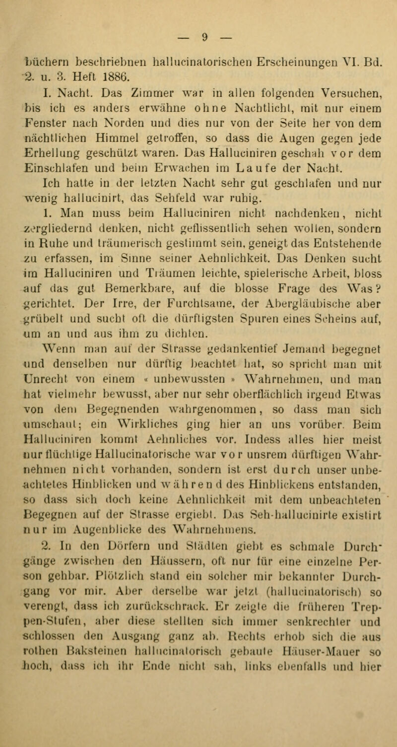 büchern beschriebnen hallucinatorischen Erscheinungen VI. Bd. 2. u. 3. Heft 1886. I. Nacht. Das Zimmer war in allen folgenden Versuchen, bis ich es anders erwähne ohne Nachtlicht, mit nur einem Fenster nach Norden und dies nur von der Seite her von dem nächtlichen Himmel getroffen, so dass die Augen gegen jede Erhellung geschützt waren. Das Halluciniren geschah vor dem Einschlafen und beim Erwachen im Laufe der Nacht. Ich hatte in der letzten Nacht sehr gut geschlafen und nur wenig hallucinirt, das Sehfeld war ruhig. 1. Man muss beim Halluciniren nicht nachdenken, nicht zergliedernd denken, nicht geflissentlich sehen wollen, sondern in Ruhe und träumerisch gestimmt sein, geneigt das Entstehende zu erfassen, im Sinne seiner Aehnlichkeit. Das Denken sucht im Halluciniren und Tiäumen leichte, spielerische Arbeit, bloss auf das gut Bemerkbare, auf die blosse Frage des Was? gerichtet. Der Irre, der Furchtsame, der Abergläubische aber grübelt und sucht oft die dürftigsten Spuren eines Scheins auf, um an und aus ihm zu dichten. Wenn man auf der Strasse gedankentief Jemand begegnet und denselben nur dürftig beachtet hat, so spricht man mit Unrecht von einem « unbewussten » Wahrnehmen, und man hat vielmehr bewusst, aber nur sehr oberflächlich irgend Etwas von dein Begegnenden wahrgenommen, so dass man sich umschaut; ein Wirkliches ging hier an uns vorüber. Beim Halluciniren kommt Sehnliches vor. Indess alles hier meist nur flüchtige Hallucinatorische war vor unsrem dürftigen Wahr- nehmen nicht vorhanden, sondern ist erst durch unser unbe- achtetes Hinblicken und währen d des Hinblickens entstanden, so dass sich doch keine Aehnlichkeit mit dem unbeachteten Begegnen auf der Strasse ergiebt. Das Sehhallueinirle existirt nur im Augenblicke des Wahrnelnnens. 2. In den Dörfern und Städten giebt es schmale Durch ginge zwischen ihn Häussera, oft nur für eine einzelne Per- son gehbar. Plötzlich stand cm solcher mir bekannter Durch- gang vor mir. Aber derselbe war jetzt (halluci na torisch) so verengt, dass ich zurückschrack. Er /..-igle die früheren Trep- pen-Stufen, aber diese stellten sich immer senkrechter und schlössen den Ausgang ganz ab. Rechts erhob Bich die aus rothen Baksteinen hallncinatorisch gebaute Häuser-Mauer so hoch, dass ich ihr Ende nicht sab, links ebenfalls und hier