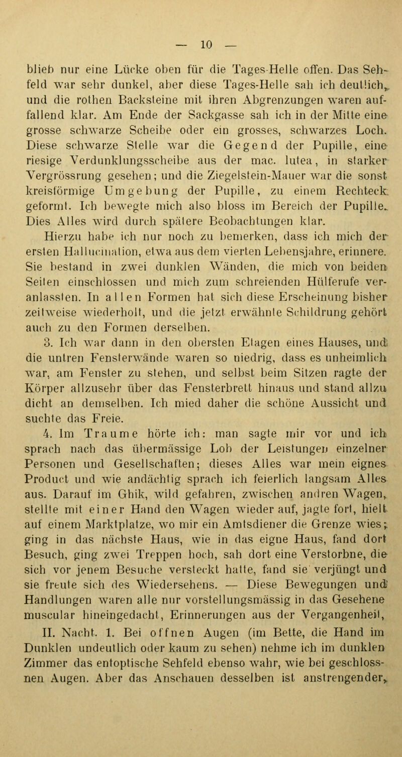 blieb nur eine Lücke oben für die Tages Helle offen. Das Seh- feld war sehr dunkel, aber diese Tages-Helle sah ich deutlich* und die rothen Backsteine mit ihren Abgrenzungen waren auf- fallend klar. Am Ende der Sackgasse sah ich in der Mitte eine grosse schwarze Scheibe oder ein grosses, schwarzes Loch. Diese schwarze Stelle war die Gegend der Pupille, eine riesige Verdunklungsscheibe aus der mac. lutea, in starker Vergrössrung gesehen; und die Ziegelstein-Mauer war die sonst kreisförmige Umgebung der Pupille, zu einem Rechteck, geformt. Ich bewegte mich also bloss im Bereich der Pupille. Dies Alles wird durch spätere Beobachtungen klar. Hierzu habe ich nur noch zu bemerken, dass ich mich der ersten Hallucination, etwa aus dem vierten Lebensjahre, erinnere. Sie bestand in zwei dunklen Wänden, die mich von beiden Seiten einschlössen und mich zum schreienden Hülferufe ver- anlassten. In allen Formen hat sich diese Erscheinung bisher zeitweise wiederholt, und die jetzt erwähnte Schildrung gehört auch zu den Formen derselben. 3. Ich war dann in den obersten Etagen eines Hauses, und; die untren Fensterwände waren so niedrig, dass es unheimlich war, am Fenster zu stehen, und selbst beim Sitzen ragte der Körper allzusehr über das Fensterbrett hinaus und stand allzu dicht an demselben. Ich mied daher die schöne Aussicht und suchte das Freie. 4. Im Traume hörte ich: man sagte mir vor und ich sprach nach das übermässige Lob der Leistungen einzelner Personen und Gesellschaften; dieses Alles war mein eignes Product und wie andächtig sprach ich feierlich langsam Alles aus. Darauf im Ghik, wild gefahren, zwischen andren Wagen, stellte mit einer Hand den Wagen wieder auf, jagte fort, hielt auf einem Marktplatze, wo mir ein Amtsdiener die Grenze wies; ging in das nächste Haus, wie in das eigne Haus, fand dort Besuch, ging zwei Treppen hoch, sah dort eine Verstorbne, die sich vor jenem Besuche versteckt hatte, fand sie verjüngt und sie freute sich des Wiedersehens. — Diese Bewegungen und Handlungen waren alle nur vorstellungsmässig in das Gesehene muscular hineingedacht, Erinnerungen aus der Vergangenheit, IL Nacht. 1. Bei offnen Augen (im Bette, die Hand im Dunklen undeutlich oder kaum zu sehen) nehme ich im dunklen Zimmer das entoptische Sehfeld ebenso wahr, wie bei geschloss- nen Augen. Aber das Anschauen desselben ist anstrengender,.