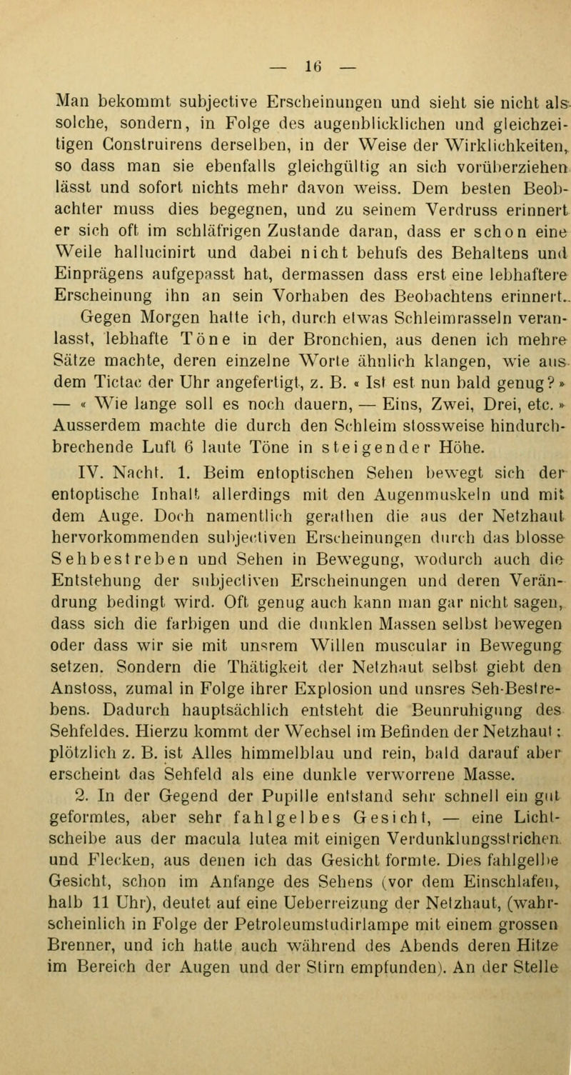 Man bekommt subjective Erscheinungen und sieht sie nicht als solche, sondern, in Folge des augenblicklichen und gleichzei- tigen Gonstruirens derselben, in der Weise der Wirklichkeiten, so dass man sie ebenfalls gleichgültig an sich vorüberziehen lässt und sofort nichts mehr davon weiss. Dem besten Beob- achter muss dies begegnen, und zu seinem Verdruss erinnert er sich oft im schläfrigen Zustande daran, dass er schon eine Weile hallucinirt und dabei nicht behufs des Behaltens und Einprägens aufgepasst hat, dermassen dass erst eine lebhaftere Erscheinung ihn an sein Vorhaben des Beobachtens erinnert.. Gegen Morgen halte ich, durch etwas Schleimrasseln veran- lasst, lebhafte Töne in der Bronchien, aus denen ich mehre Sätze machte, deren einzelne Worte ähnlich klangen, wie aus- dem Tictac der Uhr angefertigt, z. B. « Ist est nun bald genug?» — « Wie lange soll es noch dauern, — Eins, Zwei, Drei, etc. » Ausserdem machte die durch den Schleim stossweise hindurch- brechende Luft 6 laute Töne in steigender Höhe. IV. Nacht. 1. Beim entoptischen Sehen bewegt sich der entoptische Inhalt allerdings mit den Augenmuskeln und mit dem Auge. Doch namentlich gerathen die aus der Netzhaut hervorkommenden subjectiven Erscheinungen durch das blosse Seh bestreben und Sehen in Bewegung, wodurch auch die Entstehung der subjectiven Erscheinungen und deren Verän- drung bedingt wird. Oft genug auch kann man gar nicht sagen, dass sich die farbigen und die dunklen Massen selbst bewegen oder dass wir sie mit unsrem Willen muscular in Bewegung setzen. Sondern die Thätigkeit der Netzhaut selbst giebt den Anstoss, zumal in Folge ihrer Explosion und unsres Seh-Bestre- bens. Dadurch hauptsächlich entsteht die Beunruhigung des Sehfeldes. Hierzu kommt der Wechsel im Befinden der Netzhaut: plötzlich z. B. ist Alles himmelblau und rein, bald darauf aber erscheint das Sehfeld als eine dunkle verworrene Masse. 2. In der Gegend der Pupille entstand sehr schnell ein gut geformtes, aber sehr fahlgelbes Gesicht, — eine Licht- scheibe aus der macula lutea mit einigen Verdunklungsstrichen, und Flecken, aus denen ich das Gesicht formte. Dies fahlgelbe Gesicht, schon im Anfange des Sehens (vor dem Einschlafen, halb 11 Uhr), deutet auf eine Ueberreizung der Netzhaut, (wahr- scheinlich in Folge der Petroleumstudirlampe mit einem grossen Brenner, und ich hatte auch während des Abends deren Hitze im Bereich der Augen und der Stirn empfunden). An der Stelle