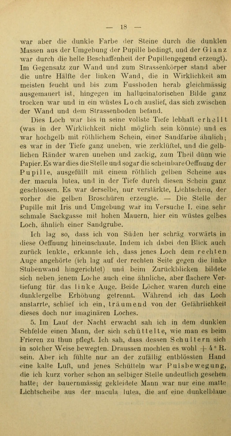 war aber die dunkle Farbe der Steine durch die dunklen Massen aus der Umgebung der Pupille bedingt, und der Glanz war durch die helle Beschaffenheit der Pupillengegend erzeugt). Im Gegensatz zur Wand und zum Strassenkörper stand aber die untre Hälfte der linken Wand, die in Wirklichkeit am meisten feucht und bis zum Fussboden herab gleichmässig ausgemauert ist, hingegen im hallucinatorischen Bilde ganz trocken war und in ein wüstes Loch auslief, das sich zwischen der Wand und dem Strassenboden befand. Dies Loch war bis in seine vollste Tiefe lebhaft erhellt (was in der Wirklichkeit nicht möglich sein könnte) und es war hochgelb mit rölhlichem Schein, einer Sandfarbe ähnlich; es war in der Tiefe ganz uneben, wie zerklüftet, und die gelb- lichen Ränder waren uneben und zackig, zum Theil dünn wie Papier. Es war dies die Stelle und sogar die scheinbareOeffnung der Pupille, ausgefüllt mit einem röthlich gelben Scheine aus der macula lutea, und in der Tiefe durch diesen Schein ganz geschlossen. Es war derselbe, nur verstärkte, Lichtschein, der vorher die gelben Broschüren erzeugte. — Die Stelle der Pupille mit Iris und Umgebung war im Versuche I. eine sehr schmale Sackgasse mit hohen Mauern, hier ein wüstes gelbes Loch, ähnlich einer Sandgrube. Ich lag so, dass ich von Süden her schräg vorwärts in diese Oeffnung hineinschaute. Indem ich dabei den Blick auch zurück lenkte, erkannte ich, dass jenes Loch dem rechten Äuge angehörte (ich lag auf der rechten Seite gegen die linke Stubenwand hingerichtet) und beim Zurückblicken bildete sich neben jenem Loche auch eine ähnliche, aber flachere Ver- tiefung für das linke Auge. Beide Löcher waren durch eine dunklergelbe Erhöhung getrennt. Während ich das Loch anstarrte, schlief ich ein, träumend von der Gefährlichkeit dieses doch nur imaginären Loches. 5. Im Lauf der Nacht erwacht sah ich in dem dunklen Sehfelde einen Mann, der sich schüttelte, wie man es beim Frieren zu thun pflegt. Ich sah, dass dessen Schultern sich in solcher Weise bewegten. Draussen mochten es wohl + 4° R. sein. Aber ich fühlte nur an der zufällig entblössfen Hand eine kalte Luft, und jenes Schütteln war Pulsbewegung, die ich kurz vorher schon an selbiger Stelle undeutlich gesehen hatte; der bauernmässig gekleidete Mann war nur eine matte Lichtscheibe aus der macula lutea, die auf eine dunkelblaue