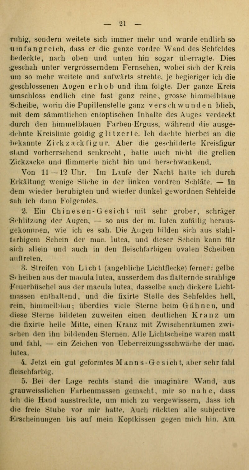 ruhig, sondern weitete sich immer mehr und wurde endlich so 11 in fangreich, dass er die ganze vordre Wand des Sehfeldes bedeckte, nach oben und unten hin sogar überragt«. Dies •geschah unter vergrößerndem Fernsehen, wobei sich der Kreis um so mehr weitete und aufwärts strebte, je begieriger ich die geschlossenen Augen erhob und ihm folgte. Der ganze Kreis umschloss endlich eine fast ganz reine, grosse himmelblaue Scheibe, worin die Pupillenstelle ganz verschwunden blieb, mit dem sätnmtlichen entoptischen Inhalte des Auges verdeckt •durch den himmelblauen Farben Erguss, während die ausge- dehnte Kreislinie goldig glitzerte. Ich dachte hierbei an die bekannte Zickzack figur. Aber die geschilderte Kreisfigur stand vorherrschend senkrecht, halle auch nicht die grellen .Zickzacke und flimmerte nicht hin und herschwankend. Von 11 —12 Uhr. Im Laufe der Nacht halle ich durch Erkältung wenige Sliche in der linken vordren Schläfe. — In dem wieder beruhigten und wieder dunkel gewordnen Sehfelde sah ich dann Folgendes. 2. Ein Chi nesen- G es ich t mit sehr grober, schräger Schlitzung der Augen, — so aus der m. lutea zufällig heraus- gekommen, wie ich es sah. Die Augen bilden sich aus stahl- farbigem Schein der mac. lutea, und dieser Schein kann für sich allein und auch in den fleischfarbigen ovalen Scheiben auftreten. 3. Streifen von Licht (angebliche Lichtflecke) ferner: gelbe S« heiben aus der macula lutea, ausserdem d;is tlalternde strahlige Feuerbüschel aus der macula lutea, dasselbe auch dickere Licht- massen enthaltend, und die fixirle Stelle des Sehfeldes hell, rein, himmelblau; überdies viele Sterne beim Gähnen, und diese Sterne bildeten zuweilen einen deutlichen Kranz um die tixirle helle Mitte, einen Kranz mit Zwischenräumen zwi- schen den ihn bildenden Sternen. Alle Lichtscheine waren matt und fahl, — ein Zeichen von Ueberreizungsschwäche der in;te. lutea. 4. Jetzt ein gut geformtes Manns-Gesicht, aber sehr fahl fleischfarbig. ■». Bei der Lage rechts stand die imaginäre Wand, aus grauweisslichen Parbenmasseo gemacht, mir so nahe, dass ich die Hand ausstreckte, um mich zu vergewissern, dass ich die freie Stube vor mir hatte. Auch rückten alle subjeetive Erscheinungen bis auf mein Kopikissen gegen mich hin. Am