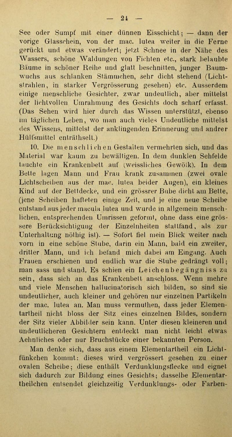 See oder Sumpf mit einer dünnen Eisschicht; — dann der vorige Glasschein, von der mac. lutea weiter in die Ferne gerückt und etwas verändert; jetzt Schnee in der Nähe des Wassers, schöne Waldungen von Fichten etc., stark belaubte Bäume in schöner Reihe und glatt beschnitten, junger Baum- wuchs aus schlanken Stämmchen, sehr dicht stehend (Licht- strahlen, in starker Vergrösserung gesehen) etc. Ausserdem einige menschliche Gesichter, zwar undeutlich, aber mittelst der lichtvollen Umrahmung des Gesichts doch scharf erfasst. (Das Sehen wird hier durch das Wissen unterstützt, ebenso im täglichen Leben, wo man auch vieles Undeutliche mittelst des Wissens, mittelst der anklingenden Erinnerung und andrer Hüllsmittel enträlhsell.) 10. Die menschlichen Gestalten vermehrten sich, und das Material war kaum zu bewältigen. In dem dunklen Sehfelde tauchte ein Krankenbett auf (weissliches Gewölk). In dem Bette lagen Mann und Frau krank zusammen (zwei ovale Lichtscheiben aus der mac lutea beider Augen), ein kleines Kind auf der Bettdecke, und ein grössrer Bube dicht am Bette, (jene Scheiben hafteten einige Zeit, und je eine neue Scheibe entstand aus jeder macula lutea und wurde in allgemein mensch- lichen, entsprechenden Umrissen geformt, ohne dass eine grös- sere Berücksichtigung der Einzelnheiten stattfand, als zur Unterhaltung nölhig ist). — Sofort fiel mein Blick weiter nach vorn in eine schöne Stube, darin ein Mann, bald ein zweiter, dritter Mann, und ich befand mich dabei am Eingang. Auch Frauen erschienen und endlich war die Stube gedrängt voll; man sass und stand. Es schien ein Leichenbegängn iss zu sein, dass sich an das Krankenbett anschloss. Wenn mehre und viele Menschen hallucinatorisch sich bilden, so sind sie undeutlicher, auch kleiner und gehören nur einzelnen Partikeln der mac. lutea an. Man muss vermulhen, dass jeder Elemen- tartheil nicht bloss der Sitz eines einzelnen Bildes, sondern der Sitz vieler Abbilder sein kann. Unter diesen kleineren und undeutlicheren Gesichtern entdeckt man nicht leicht etwas Aehnliches oder nur Bruchstücke einer bekannten Person. Man denke sich, dass aus einem Elemenlartheil ein Licht- fünkchen kommt: dieses wird vergrössert gesehen zu einer ovalen Scheibe; diese enthält Verdunklungsflecke und eignet sich dadurch zur Bildung eines Gesichts; dasselbe Elementar- theilchen entsendet gleichzeitig Verdunklungs- oder Farben-