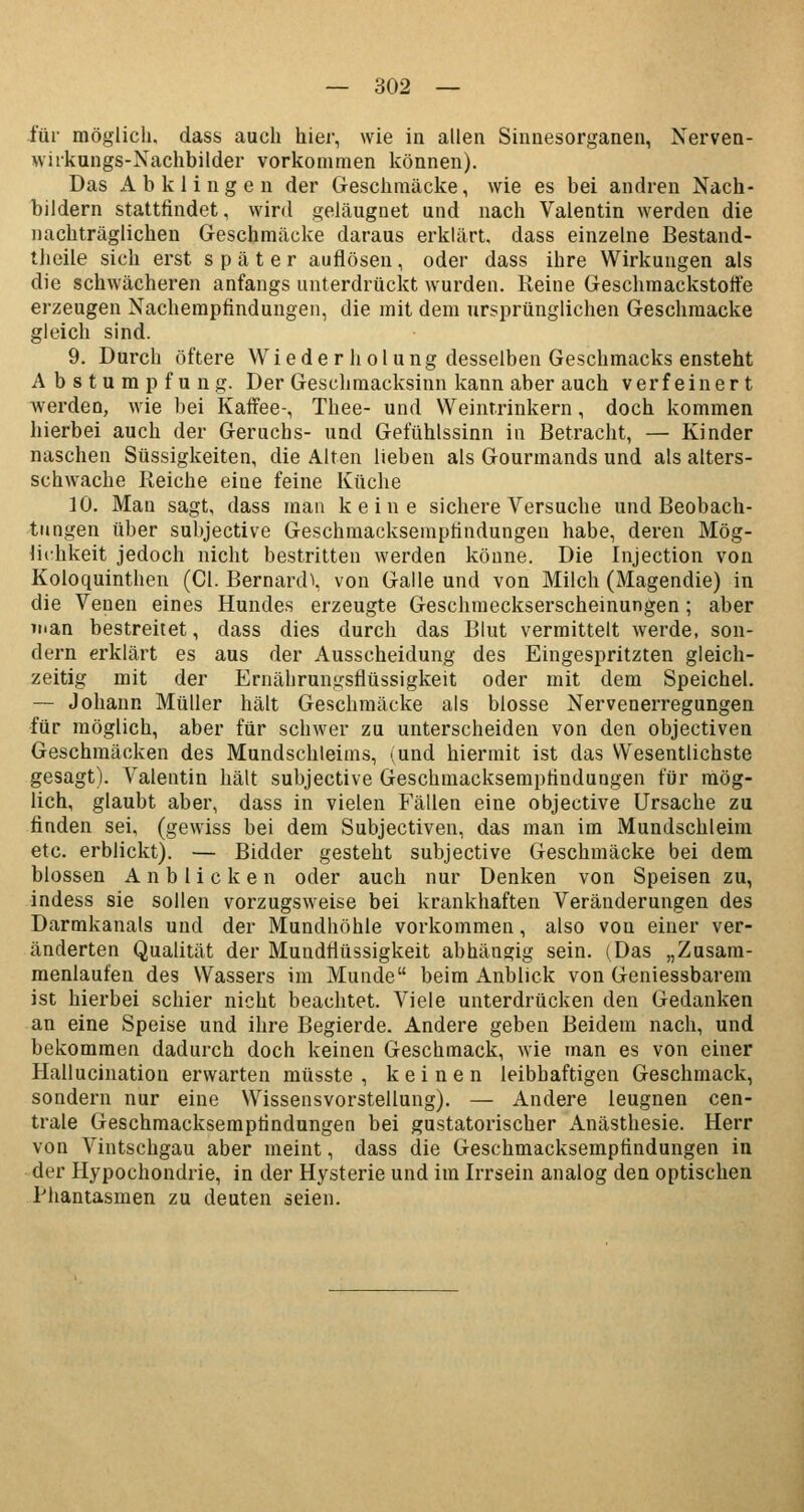 für möglich, dass auch hier, wie in allen Sinnesorganen, Nerven- wukungs-Nachbilder vorkommen können). Das Abklingen der Geschmäcke, wie es bei andren Nach- bildern stattfindet, wird geläugnet und nach Valentin werden die nachträglichen Geschmäcke daraus erklärt, dass einzelne Bestand- teile sich erst später auflösen, oder dass ihre Wirkungen als die schwächeren anfangs unterdrückt wurden. Reine Geschmackstoffe erzeugen Nachempfindungen, die mit dem ursprünglichen Geschmäcke gleich sind. 9. Durch öftere Wieder holung desselben Geschmacks ensteht Abstumpfung. Der Geschmacksinn kann aber auch verfeinert werden, wie bei Kaffee-, Thee- und Weint.rinkern, doch kommen hierbei auch der Geruchs- und Gefühlssinn in Betracht, — Kinder naschen Süssigkeiten, die Alten lieben als Gourmands und als alters- schwache Reiche eine feine Küche 10. Man sagt, dass man keine sichere Versuche und Beobach- tungen über subjective Geschmacksempfindungen habe, deren Mög- lichkeit jedoch nicht bestritten werden könne. Die Injection von Koloquinthen (Cl. Bernard\ von Galle und von Milch (Magendie) in die Venen eines Hundes erzeugte Geschmeckserscheinungen; aber nian bestreitet, dass dies durch das Blut vermittelt werde, son- dern erklärt es aus der Ausscheidung des Eingespritzten gleich- zeitig mit der Ernährunifsflüssigkeit oder mit dem Speichel. — Johann Müller hält Geschmäcke als blosse Nervenerregungen für möglich, aber für schwer zu unterscheiden von den objectiven Geschmäcken des Mundschleims, (und hiermit ist das Wesentlichste gesagt). Valentin hält subjective Geschmacksempfindungen für mög- lich, glaubt aber, dass in vielen Fällen eine objective Ursache zu finden sei, (gewiss bei dem Subjectiven, das man im Mundschleim etc. erblickt). — Bidder gesteht subjective Geschmäcke bei dem blossen Anblicken oder auch nur Denken von Speisen zu, indess sie sollen vorzugsweise bei krankhaften Veränderungen des Darmkanals und der Mundhöhle vorkommen, also von einer ver- änderten Qualität der Mundflüssigkeit abhängig sein. (Das „Zusam- menlaufen des Wassers im Munde beim Anblick von Geniessbarem ist hierbei schier nicht beachtet. Viele unterdrücken den Gedanken an eine Speise und ihre Begierde. Andere geben Beidem nach, und bekommen dadurch doch keinen Geschmack, wie man es von einer Hallucination erwarten müsste , keinen leibhaftigen Geschmack, sondern nur eine Wissensvorstellung). — Andere leugnen cen- trale Geschmacksempfindungen bei gustatorischer Anästhesie. Herr von Vintschgau aber meint, dass die Geschmacksempfindungen in der Hypochondrie, in der Hysterie und im Irrsein analog den optischen Phantasmen zu deuten seien.