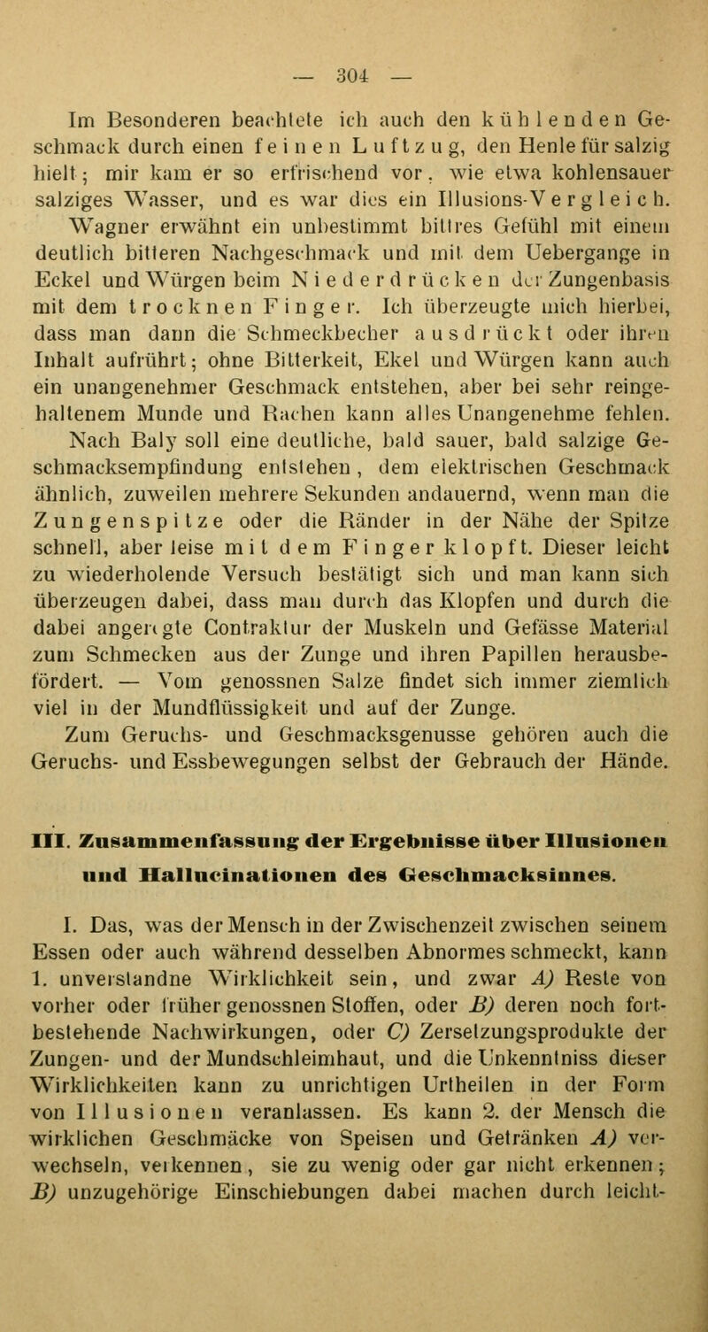 Im Besonderen beachtete ich auch den kühlenden Ge- schmack durch einen feinen Luftzug, den Henle für salzig hielt; mir kam er so erfrischend vor. wie etwa kohlensauer salziges Wasser, und es war dies ein Illusions-Vergleich. Wagner erwähnt ein unbestimmt bittres Gefühl mit einem deutlich bitteren Nachgeschmack und mit dem Uebergange in Eckel und Würgen beim Niederdrücke n der Zungenbasis mit dem trocknen Finger. Ich überzeugte mich hierbei, dass man dann die Schmeckbecher ausdrückt oder ihren Inhalt aufrührt; ohne Bitterkeit, Ekel und Würgen kann auch ein unangenehmer Geschmack entstehen, aber bei sehr reinge- haltenem Munde und Rachen kann alles Unangenehme fehlen. Nach Baly soll eine deutliche, bald sauer, bald salzige Ge- schmacksempfindung entstehen , dem elektrischen Geschmack ähnlich, zuweilen mehrere Sekunden andauernd, wenn man die Zungenspitze oder die Ränder in der Nähe der Spitze schnell, aber leise mit dem Finger klopft. Dieser leicht zu wiederholende Versuch bestätigt sich und man kann sich überzeugen dabei, dass man durch das Klopfen und durch die dabei angengte Contraklur der Muskeln und Gefässe Material zum Schmecken aus der Zunge und ihren Papillen herausbe- fördert. — Vom genossnen Salze findet sich immer ziemlich viel in der Mundflüssigkeit und auf der Zunge. Zum Geruchs- und Geschmacksgenusse gehören auch die Geruchs- und Essbewegungen selbst der Gebrauch der Hände. III. Zusammenfassung der Ergebnisse über Illusionen und Hallucinationen des Gescbmacksinnes. I. Das, was der Mensch in der Zwischenzeit zwischen seinem Essen oder auch während desselben Abnormes schmeckt, kann 1. unveistandne Wirklichkeit sein, und zwar A) Reste von vorher oder früher genossnen Stoffen, oder B) deren noch fort- bestehende Nachwirkungen, oder C) Zerselzungsprodukte der Zungen- und der Mundschleimhaut, und die Unkenntniss dieser Wirklichkeiten kann zu unrichtigen Urtheilen in der Form von Illusionen veranlassen. Es kann 2. der Mensch die wirklichen Geschmäcke von Speisen und Getränken A) ver- wechseln, veikennen, sie zu wenig oder gar nicht erkennen; B) unzugehörige Einschiebungen dabei machen durch leicht-