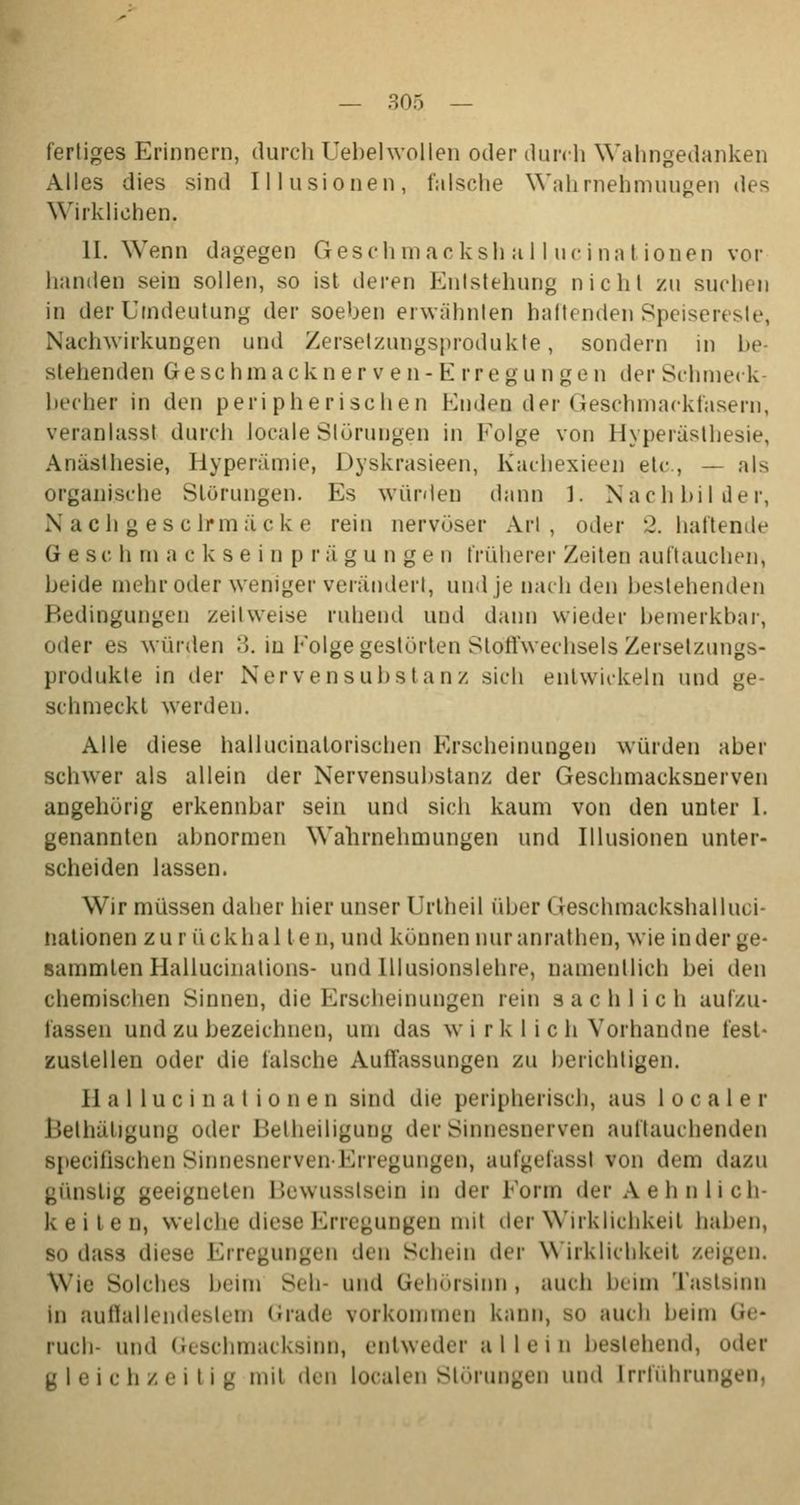 fertiges Erinnern, durch Uebelwollen oder durch Wahngedanken Alles dies sind Illusionen, falsche Wahrnehmungen des Wirklichen. II. Wenn dagegen Geschmackshall,ucinationen vor handen sein sollen, so ist deren Entstehung nicht zu suchen in der Urndeutung der soeben erwähnten haftenden Speisereste, Nachwirkungen und Zersetzungsprodukte, sondern in be- stehenden Geschmackner ven- K rregun gen der Schmeck- becher in den peripherischen Endeil der Geschmackfasern, veranlasst durch locale Störungen in Folge von Hyperästhesie, Anästhesie, Hyperämie, I »yskrasieen, htachexieen etc., — als organische Störungen. Es würden dann 1. Nachbilder, Nach g esclrmäcke rein nervöser Art , oder 2. haftende G e sc h m a c k s e i n p r ägu n ge n früherer Zeiten auftauchen, beide mehr oder weniger verändert, und je nach den bestehenden Bedingungen zeitweise ruhend und dann wieder bemerkbar, oder es wurden 3. in Folge gestörten Stoffwechsels Zersetzungs- produkte in der Nerven Substanz sich entwickeln und ge- schmeckt werden. Alle diese hallucinatorischen Erscheinungen würden aber schwer als allein der Nervensubstanz der Geschmacksnerven angehörig erkennbar sein und sich kaum von den unter I. genannten abnormen Wahrnehmungen und Illusionen unter- scheiden lassen. Wir müssen daher hier unser Urtheil über Geschraackshalluci- nationen z u r ü ckhal t e n, und können nur anrathen, wie in der ge- sammten Hallucinations- und lllusionslehre, namentlich hei den chemischen Sinnen, die Erscheinungen rein sachlich aulzu- fassen und zu bezeichnen, um das w i r k 1 i c h Vorhandne fest- zustellen oder die falsche Autfassungen zu berichtigen. Hallucinationen sind die peripherisch, aus 1 o c a 1 e r l'.eihähgung oder Beiheiligung der Sinnesoerven auftauchenden Bpecifischen Sinnesnerven-Erregungen, aufgefassl von dem dazu günstig geeigneten l'.ewusslsein in der Form der Aehnlich- keilen, welche diese Erregungen mit der Wirklichkeit haben, so dass diese Erregungen den Schein der Wirklichkeit zeigen. Wie Solches beim Seh- und Gehörsinn, auch beim Tastsinn in auffallendestem «Made vorkommen kann, bo auch beim Ge- ruch- und Geschmacksinn, entweder allein bestehend, oder gleichzeitig mit den localen Störungen und [rrführungen,