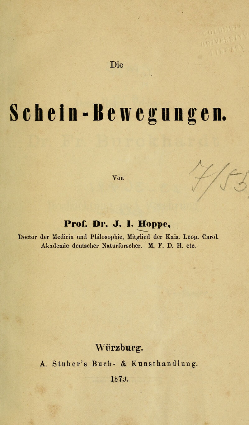 Die Schein-Bewegungen. Von Pror. Ov, J. I. Hoppe, Doctor der Medicin imd Philosophie, Mitglied der Kaia. Leop. CaroL Akademie deutscher Naturforscher. M. F. D. H. etc. Würzburg. A. Sttiber's Buch- & Kunsthandlung. Ibid.