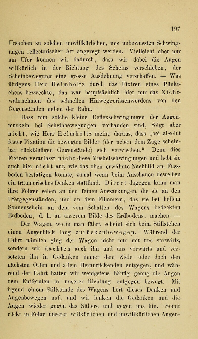 Ursachen zu solchen unwillkürlichen, uns unbewussten Schwing- ungen reflectorischer Art ang-evegt werden. Vielleicht aber nur am Ufer können wir dadurch, dass wir dabei die Augen willkürlich in der Richtung des Seheins verschieben, der Scheinbewegung eine grosse Ausdehnung verschaffen. — Was übrigens Herr Helmholtz durch das Fixiren eines Pünkt- chens bezweckte, das war hauptsächlich hier nur das Nicht- wahrnehmen des schnellen Hinweggerissenwerdens von den Gegenständen neben der Bahn. Dass nun solche kleine Reflexschwingungen der Augen- muskeln bei Scheinbewegungeu vorhanden sind, folgt aber nicht, wie Herr Helmholtz meint, daraus, dass „bei absolut fester Fixation die bewegten Bilder (der neben dem Zuge schein- bar rückläufigen Gegenstände) sich verwischen. Denn dies Fixiren veranlasst nicht diese Muskelschwingungen und hebt sie auch hier nicht auf, wie das oben erwähnte Nachbild am Fuss- boden bestätigen könnte, zumal wenn beim Anschauen desselben ein träumerisches Denken stattfand. Direct dagegen kann man ihre Folgen sehen an den feinen Auszackungen, die sie an den Ufergegenständen, und an dem Flimmern, das sie bei hellem Sonnenschein an dem vom Schatten des Wagens bedeckten Erdboden, d. h. an uns-erem Bilde des Erdbodens, machen. — Der Wagen, worin man fährt, scheint sich beim Stillstehen einen Augenblick lang zurückzubewegen. Während der Fahrt nämlich ging der Wagen nicht nur mit uns vorwärts, sondern wir dachten auch ihn und uns vorwärts und ver- setzten ihn in Gedanken immer dem Ziele oder doch den nächsten Orten und allem Heranrückenden entgegen, und wäh- rend der Fahrt hatten wir wenigstens häufig genug die Augen dem Entfernten in unserer Richtung entgegen bewegt. Mit irgend einem Stillstande des Wagens hört dieses Denken und Augenbewegen auf, und wir lenken die Gedanken und die Augen wieder gegen das Nähere und gegen uns hin. Somit rückt in Folge unserer willkürlichen und un^viHkürlichen Aug-en-