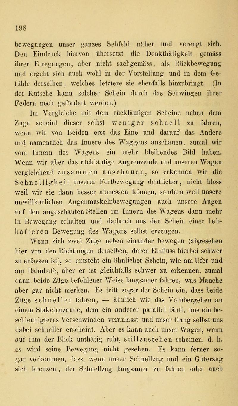 bewegungen unser ganzes Selifeld näher und verengt sich. Den Eindruck hiervon übersetzt die Denkthätigkeit gemäss ihrer Erregungen, aber nicht sachgemäss, als Kückbewegung und ergeht sich auch wohl in der Vorstellung und in dem Ge- fühle derselben, welches letztere sie ebenfalls hinzubringt. (In der Kutsche kann solcher Schein durch das Schwingen ihrer Federn noch gefördert werden.) Im Vergleiche mit dem rückläufigen Scheine neben dem Zuge scheint dieser selbst weniger schnell zu fahren, wenn wir von Beiden erst das Eine und darauf das Andere und namentlich das Innere des Waggons anschauen, zumal wir vom Innern des Wagens ein mehr bleibendes Bild haben. Wenn wir aber das rückläufige Angrenzende und unseren Wagen vergleichend zusammen anschauen, so erkennen wir die Schnelligkeit unserer Fortbewegung deutlicher, nicht bloss weil wir sie dann besser abmessen können, sondern weil unsere unwillkürlichen Augenmuskelubewegungen auch unsere Augen auf den angeschauten Stellen im Innern des Wagens dann mehr in Bewegung erhalten und dadurch uns den Schein einer leb- hafteren Bewegung des Wagens selbst erzeugen. Wenn sich zwei Züge neben einander bewegen (abgesehen hier von den Richtungen derselben, deren Einfluss hierbei schwer zu erfassen ist), so entsteht ein ähnlicher Schein, wie am Ufer und am Bahnhofe, aber er ist gleichfalls schwer zu erkennen, zumal dann. beide Züge befohlener Weise langsamer fahren, was Manche aber gar nicht merken. Es tritt sogar der Schein ein, dass beide Züge schneller fahren, — ähnlich wie das Vorübergehen an einem Staketenzaune, dem ein anderer parallel läuft, uns ein be- schleunigteres Verschwinden veranlasst und unser Gang selbst uns dabei schneller erscheint. Aber es kann auch unser Wagen, wenn auf ihm der Blick unthätig ruht, stillzustehen scheinen, d. h. ^s wird seine Bewegung nicht gesehen. Es kann ferner so- gar vorkommen, dass, wenn un,ser Schnellzug und ein Güterzug sich kreuzen , der Schnellzug langsamer zu fahren oder auch