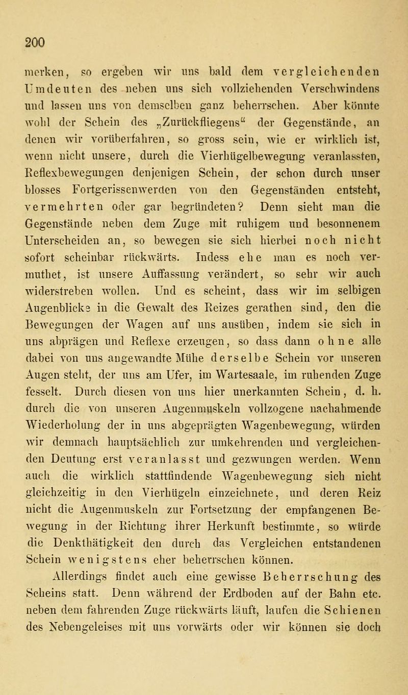 merken, so ergeben wir uns bald dem vergleichenden Umdeuten des neben uns sich vollziehenden Verschwindens und las?:eu uns von demselben ganz beherrschen. Aber könnte wohl der Schein des „Zurückfliegens der Gegenstände, an denen wir vorüberfahren, so gross sein, wie er wirklich ist, wenn nicht unsere, durch die Vierhügeli)ewegung veranlassten, Reflexbewegungen denjenigen Schein, der schon durch unser blosses Fortgerissenwerrten von den Gegenständen entsteht, vermehrten oder gar begründeten? Denn sieht man die Gegenstände neben dem Zuge mit ruhigem und besonnenem Unterscheiden an, so bewegen sie sich hierbei noch nicht sofort scheinbar rückwärts. Indess ehe mau es noch ver- muthet, ist unsere Auffassung verändert, so sehr wir auch widerstreben wollen. Und es scheint, dass wir im selbigen Augenblicks in die Gewalt des Reizes gerathen sind, den die Bewegungen der Wagen auf uns ausüben, indem sie sich in uns abprägen und Reflexe erzeugen, so dass dann ohne alle dabei von uns angewandte Mühe derselbe Schein vor unseren Augen steht, der uns am Ufer, im Wartesaale, im ruhenden Zuge fesselt. Durch diesen von uns hier unerkannten Schein, d. h. durch die von uni?eren Augenmuskeln vollzogene nachahmende Wiederholung der in uns abgeprägten Wagenbewegung, würden wir demnach hauptsächlich zur umkehrenden und vergleichen- den Deutung erst veranlasst und gezwungen werden. Wenn auch die wirklich stattfindende Wageubewegung sich nicht gleichzeitig in den VierhUgeln einzeichnete, und deren Reiz nicht die Augenmuskeln zur Fortsetzung der empfangenen Be- wegung in der Richtung ihrer Herkunft bestiiumte, so würde die Denkthätigkeit den durch das Vergleichen entstandenen Schein wenigstens eher beherrschen können. Allerdings findet auch eine gewisse Beherrschung des Scheins statt. Denn während der Erdboden auf der Bahn etc. neben dem fahrenden Zuge rückwärts läuft, laufen die Schienen des Nebengeleises mit uns vorwärts oder wir können sie doch