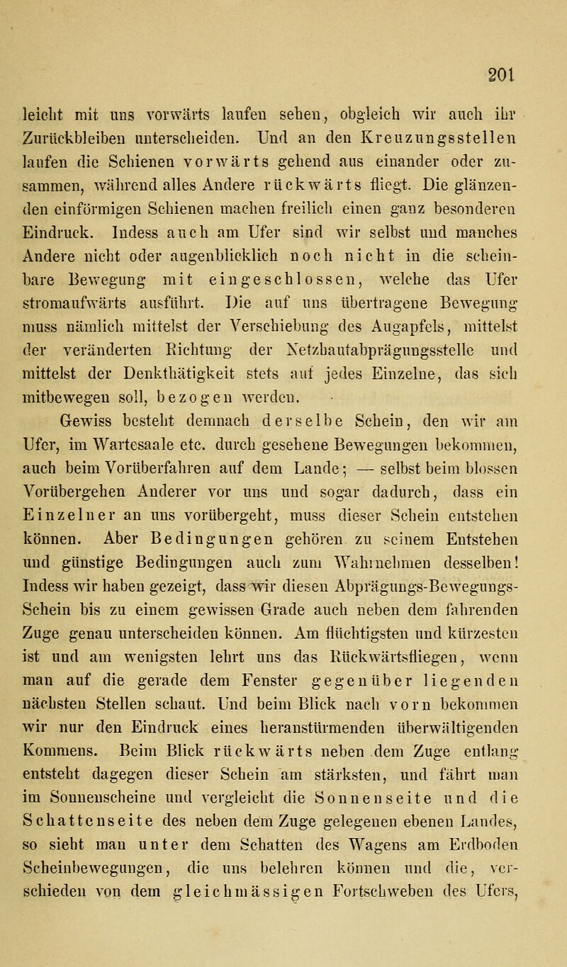 leicht mit uns vorwärts laufen sehen, obgleich wir auch ihr Zurückbleiben unterscheiden. Und an den Kreuzungsstellen laufen die Schienen vorwärts gehend aus einander oder zu- sammen, während alles Andere rückwärts fliegt. Die glänzen- den einförmigen Schienen machen freilich einen ganz besonderen Eindruck, ludess auch am Ufer sind wir selbst und manches Andere nicht oder augenblicklich noch nicht in die schein- bare Bevregung mit eingeschlossen, welche das Ufer stromaufwäits ausfuhrt. Die auf uns übertragene Bewegung muss nämlich mittelst der Verschiebung des Augapfels, mittelst der veränderten Richtung der Netzhautabprägungsstellc und mittelst der Denkthätigkeit stets auf jedes Einzelne, das sich mitbewegen soll, bezogen werden. Gewiss besteht demnach derselbe Schein, den wir am Ufer, im Wartesaale etc. durch gesehene Bewegungen bekommen, auch beim Vorüberfahren auf dem Lande; — selbst beim blossen Vorübergehen Anderer vor uns und sogar dadurch, dass ein Einzelner an uns vorübergeht, muss dieser Schein entstehen können. Aber Bedingungen gehören zu seinem Entstehen und günstige Bedingungen auch zum Wahrnehmen desselben! Indess wir haben gezeigt, dass wir diesen Abprägungs-Bewegungs- Schein bis zu einem gewissen Grade auch neben dem fahrenden Zuge genau unterscheiden können. Am flüchtigsten und kürzesten ist und am wenigsten lehrt uns das Rückwärtsfliegen, wenn man auf die gerade dem Fenster gegenüber liegenden nächsten Stellen schaut. Und beim Blick nach vorn bekommen wir nur den Eindruck eines heranstürmenden überwältigenden Kommens. Beim Blick rückwärts neben dem Zuge entlang entsteht dagegen dieser Schein am stärksten, und fährt man im Sonnenscheine und vergleicht die Sonnenseite und die Schattenseite des neben dem Zuge gelegenen ebenen Landes, so sieht man unter dem Schatten des Wagens am Erdboden Scheinbeweguugen, die uns belehren können und die, ver- schieden von dem gleich massigen Fortschweben des Ufers,