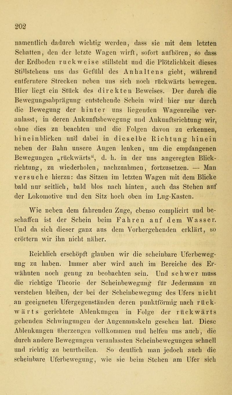 namentlich daclarch wichtig werden, dass sie mit dem letzten Schatten, den der letzte Wagen wirft, sofort aufhören, so dass der Erdboden ruckweise stillsteht und die Plötzlichkeit dieses Sti'lstehens uns das Gefühl des Anhaltens giebt, während entferntere Strecken neben uns sich noch rückwärts bewegen. Hier liegt ein Stück des direkten Beweises. Der durch die Bewegungsabprägung entstehende Schein wird hier nur durch die Bewegung der hinter uns liegenden Wagenreihe ver- anlasst, in deren Ankunftsbewegung und Ankunftsrichtung wir, ohne dies zu beachten und die Folgen davon zu erkennen, hineinblicken und dabei in dieselbe Richtung hinein neben der Bahn unsere Augen lenken, um die empfangenen Bewegungen „rückwärts, d. h. in der uns angeregten Blick- richtung, zu wiederholen, nachzuahmen, fortzusetzen. — Man versuche hierzu: das Sitzen im letzten Wagen mit dem Blicke bald nur seitlich, bald blos nach hinten, auch das Stehen auf der Lokomotive und den Sitz hoch oben im Lug-Kasten. Wie neben dem fahrenden Zuge, ebenso complicirt und be- schaffen ist der Schein beim Fahren auf dem W a s s e r. Und da sich dieser ganz aus dem Vorhergehenden erklärt, so erörtern wir ihn nicht näher. Eeichlich erschöpft glauben wir die scheinbare Uferbeweg- ung zu haben. Immer aber wird auch im Bereiche des Er- wähnten noch genug zu beobachten sein. Und schwer muss die richtige Theorie der Scheinbewegung für Jedermann zu verstehen bleiben, der bei der Scheinbewegung des Ufers nicht au geeigneten Ufergegenständen deren punktförmig nach rück- wärts gerichtete Ablenkungen in Folge der rückwärts gehenden Schwingungen der Augenmuskeln gesehen hat. Diese Ablenkungen überzeugen vollkommen und helfen uns auch, die durch andere Bewegungen veranlassten Scheinbewegungen schnell und richtig zu beurtlieilen. So deutlich man jedoch auch die scheinbare Uferbewegung, wie sie beim Stehen am Ufer sich