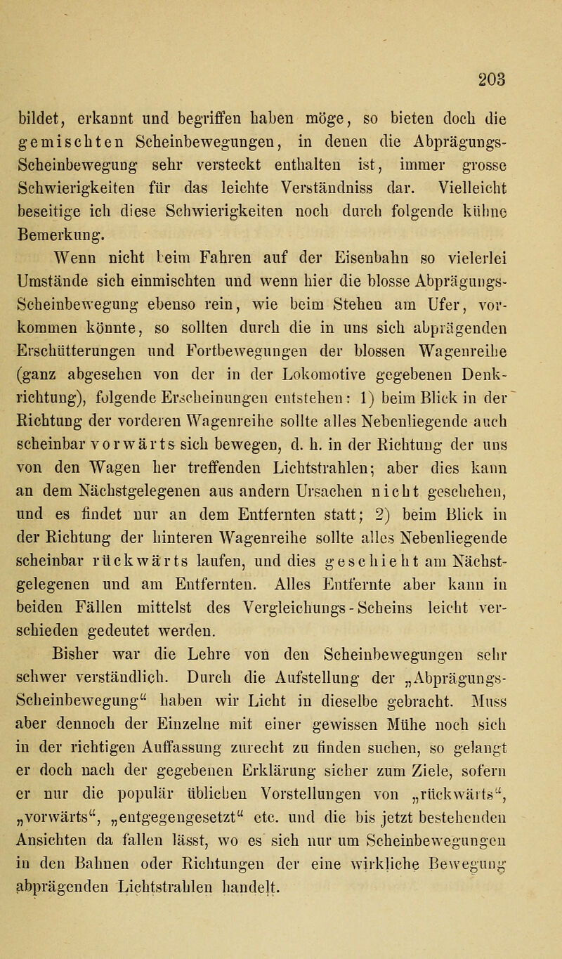 bildet, erkannt und begriffen haben möge, so bieten doch die gemischten Scbeinbewegungeu, in denen die Abprägungs- Scheinbewegung sehr versteckt enthalten ist, immer grosse Schwierigkeiten für das leichte Verständniss dar. Vielleicht beseitige ich diese Schwierigkeiten noch durch folgende kühne Bemerkung. Wenn nicht beim Fahren auf der Eisenbahn so vielerlei Umstände sich einmischten und wenn hier die blosse Abprägungs- Scheinbewegung ebenso rein, wie beim Stehen am Ufer, vor- kommen könnte, so sollten durch die in uns sich abprägenden Erschütterungen und Fortbewegungen der blossen Wagenreihe (ganz abgesehen von der in der Lokomotive gegebenen Denk- richtung), folgende Erscheinungen entstehen: 1) beim Blick in der Richtung der vorderen Wagenreihe sollte alles Nebenliegende auch scheinbar vorwärts sich bewegen, d. h. in der Richtung der uns von den Wagen her treffenden Lichtstrahlen; aber dies kann an dem Nächstgelegenen aus andern Ursachen nicht geschehen, und es findet nur an dem Entfernten statt; 2) beim Blick in der Richtung der hinteren Wagenreihe sollte alles Nebenliegende scheinbar rückwärts laufen, und dies geschieht am Nächst- gelegenen und am Entfernten. Alles Entfernte aber kann in beiden Fällen mittelst des Vergleichungs - Scheins leicht ver- schieden gedeutet werden. Bisher war die Lehre von den Scbeinbewegungeu sehr schwer verständlich. Durch die Aufstellung der „Abprägungs- Scheinbewegung haben wir Licht in dieselbe gebracht. Muss aber dennoch der Einzelne mit einer gewissen Mühe noch sich in der richtigen Auffassung zurecht zu finden suchen, so gelangt er doch nach der gegebenen Erklärung sicher zum Ziele, sofern er nur die populär üblichen Vorstellungen von „rückwärts'-', „vorwärts, „entgegengesetzt etc. und die bis jetzt bestehenden Ansichten da fallen lässt, wo es sich nur um Scheinbewegungen iu den Bahnen oder Richtungen der eine wirkliche Bewegung abprägenden Lichtstrahlen handelt