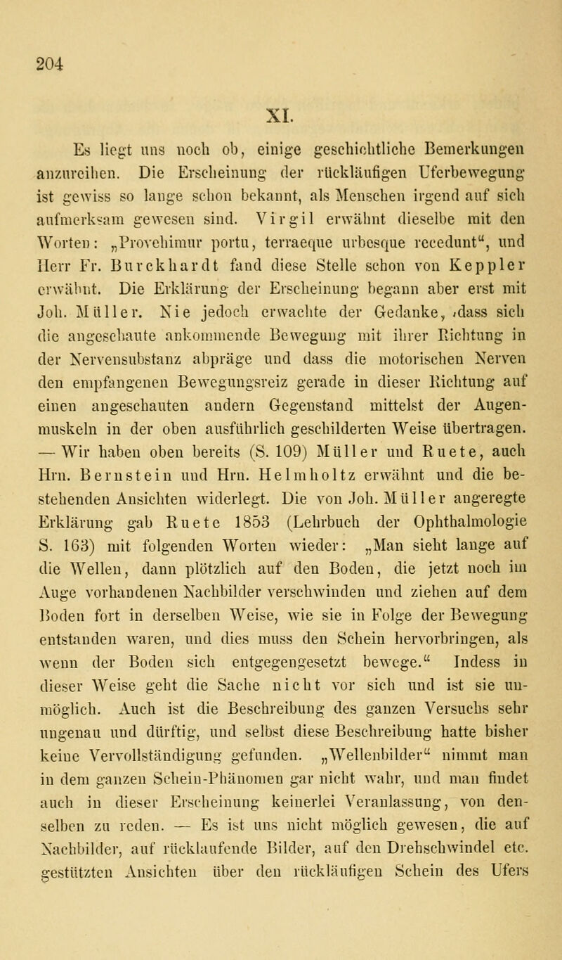 XI. Es liegt uns noch ob, einige geschichtliche Bemerkungen anzureihen. Die Erscheinung der rückläufigen Uferbewegung ist gewiss so lange schon bekannt, als Menschen irgend auf sich aufmerksam gewesen sind. Virgil erwähnt dieselbe mit den Worten: „Provehimur portu, terraeque urbesque recedunt, und Herr Fr. Burckhardt fand diese Stelle schon von Keppler erwähnt. Die Erklärung der Erscheinung begann aber erst mit Job. Müller. Nie jedoch erwachte der Gedanke,/dass sich die angeschaute ankommende Bewegung mit ihrer Richtung in der Nervensubstanz abpräge und dass die motorischen Nerven den empfangenen Bewegungsreiz gerade in dieser Kichtung auf einen angeschauten andern Gegenstand mittelst der Augen- muskeln in der oben ausführlich geschilderten Weise übertragen. — Wir haben oben bereits (S. 109) Müller und Ruete, auch Hrn. Bernstein und Hrn. Helmholtz erwähnt und die be- stehenden Ansichten widerlegt. Die von Job. Müller angeregte Erklärung gab Ruete 1853 (Lehrbuch der Ophthalmologie S. 163) mit folgenden Worten wieder: „Man sieht lange auf die Wellen, dann plötzlich auf den Boden, die jetzt noch im Auge vorhandenen Nachbilder verschwinden und ziehen auf dem Boden fort in derselben Weise, wie sie in Folge der Bewegung entstanden waren, und dies muss den Schein hervorbringen, als wenn der Boden sich entgegengesetzt bewege. Indess in dieser Weise geht die Sache nicht vor sich und ist sie un- möglich. Auch ist die Beschreibung des ganzen Versuchs sehr ungenau und dürftig, und selbst diese Beschreibung hatte bisher keine Vervollständigung gefunden. „Wellenbilder nimmt man in dem ganzen Schein-Phänomen gar nicht wahr, und man findet auch in dieser Erscheinung keinerlei Veranlassung, von den- selben zu reden. — Es ist uns nicht möglich gewesen, die auf Nachbilder, auf rücklaufcnde Bilder, auf den Drehschwindel etc. gestützten Ansichten über den rückläufigen Schein des Ufers
