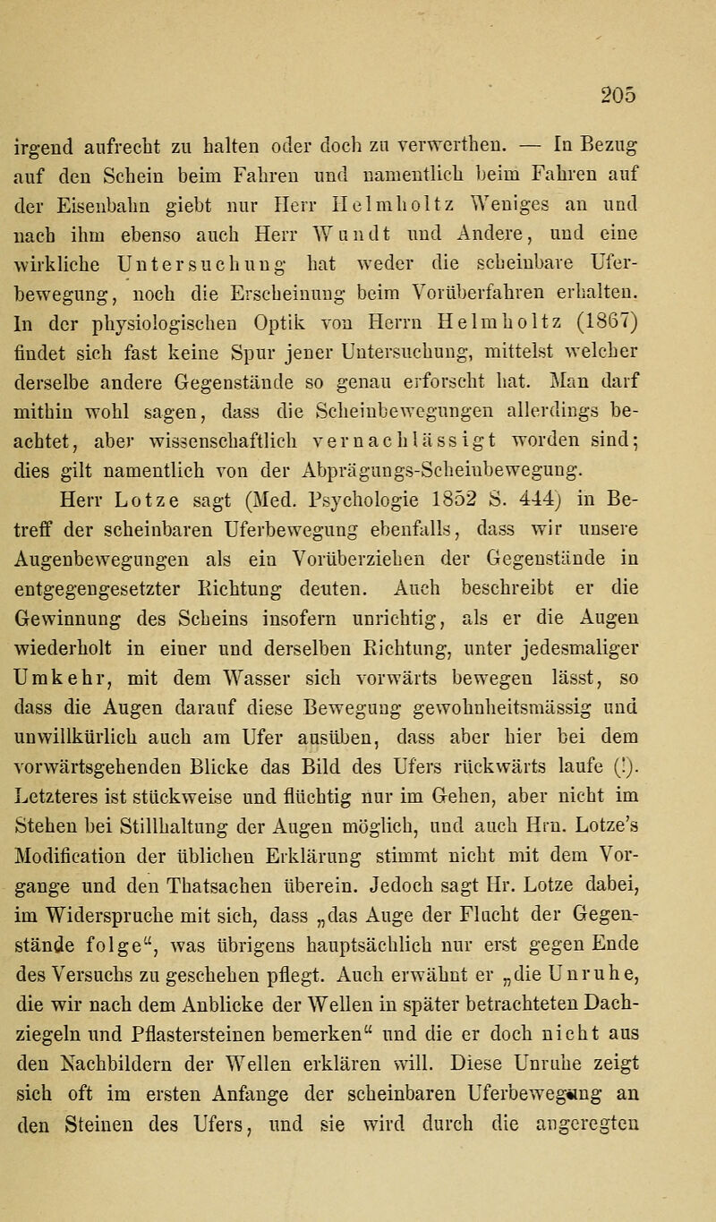 irgend aufrecht zu halten oder doch zn verwerthen. — In Bezug auf den Schein beim Fahren und namentlich Ijeim Fahren auf der Eisenbahn giebt nur Herr Ilelmholtz Weniges an und nach ihm ebenso auch Herr Wundt und Andere, und eine wirkliche Untersuchung hat weder die scheinbare Ufer- bewegung, noch die Erscheinung beim Vorüberfahren erhalten. In der physiologischen Optik von Herrn Helmholtz (1867) findet sich fast keine Spur jener Untersuchung, mitteist welcher derselbe andere Gegenstände so genau erforscht hat. Man darf mithin wohl sagen, dass die Scheinbewegungen allerdings be- achtet, aber wissenschaftlich vernachlässigt worden sind; dies gilt namentlich von der Abprägungs-Scheiubewegung. Herr Lotze sagt (Med. Psychologie 1852 S. 444; in Be- treff der scheinbaren Uferbewegung ebenfalls, dass wir unsere Augenbewegungen als ein Vorüberziehen der Gegenstände in entgegengesetzter Richtung deuten. Auch beschreibt er die Gewinnung des Scheins insofern unrichtig, als er die Augen wiederholt in einer und derselben Richtung, unter jedesmaliger Umkehr, mit dem Wasser sich vorwärts bewegen lässt, so dass die Augen darauf diese Bewegung gewohnheitsmässig und unwillkürlich auch am Ufer ausüben, dass aber hier bei dem vorwärtsgehenden Blicke das Bild des Ufers rückwärts laufe (!). Letzteres ist stückweise und flüchtig nur im Gehen, aber nicht im Stehen bei Stillhaltung der Augen möglich, und auch Hrn. Lotze's Modification der üblichen Erklärung stimmt nicht mit dem Vor- gange und den Thatsachen überein. Jedoch sagt Hr. Lotze dabei, im Widerspruche mit sich, dass „das Auge der Flacht der Gegen- stände folge, was übrigens hauptsächlich nur erst gegen Ende des Versuchs zu geschehen pflegt. Auch erwähnt er „die Unruhe, die wir nach dem Anblicke der Wellen in später betrachteten Dach- ziegeln und Pflastersteinen bemerken und die er doch nicht aus den Nachbildern der Wellen erklären will. Diese Unruhe zeigt sich oft im ersten Anfange der scheinbaren Uferbeweg«ng an den Steinen des Ufers, und sie wird durch die augeregten