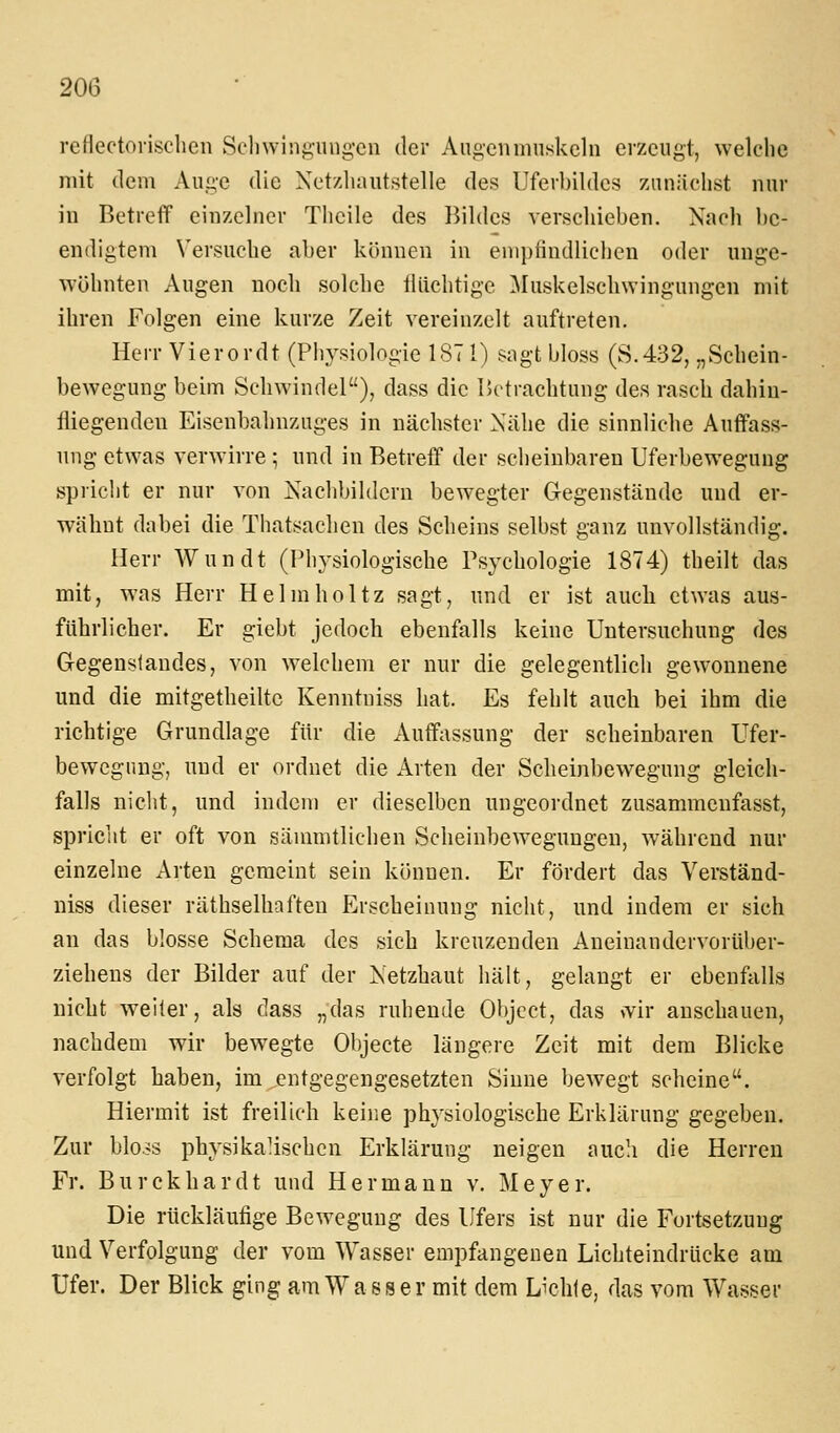 reflectovisclien Seliwini2;iingen der Ano-cnmnskcln erzeugt, welche mit dem Auge die Xctzliautstelle des Uferbildcs ziiniiclist nur in BetrefT einzelner Tlicile des Bildes verschieben. Nach be- endigtem Versuche aber können in empfindlichen oder unge- wöhnten Augen noch solche tliichtige ^luskelschwingungen mit ihren Folgen eine kurze Zeit vereinzelt auftreten. Herr Vierordt (Physiologie 187 1) sagt bloss (S.432, „Schein- bewegung beim Schwindel), dass die Betrachtung des rasch dahin- fliegenden Eisenbahnzuges in nächster Nähe die sinnliehe Auffass- ung etwas verwirre; und in Betreff der scheinbaren Uferbewegung spricht er nur von Xachbihlcrn bewegter Gegenstände und er- wähnt dabei die Thatsachen des Scheins selbst ganz unvollständig. Herr Wundt (Physiologische Psychologie 1874) theilt das mit, was Herr Helmholtz sagt, und er ist auch etwas aus- führlicher. Er giebt jedoch ebenfalls keine Untersuchung des Gegenstandes, von welchem er nur die gelegentlich gewonnene und die mitgetheiltc Kenntniss hat. Es fehlt auch bei ihm die richtige Grundlage für die Auff;\ssung der scheinbaren Ufer- bewegung, und er ordnet die Arten der Scheinbewegung gleich- falls niclit, und indem er dieselben ungeordnet zusammenfasst, spricht er oft von säunntlichen Scheinbewegungen, während nur einzelne Arten gemeint sein können. Er fördert das Verständ- niss dieser räthselhaften f^rscheinung nicht, und indem er sich an das blosse Schema des sich kreuzenden Aneinandervorüber- ziehens der Bilder auf der Netzhaut hält, gelangt er ebenftills nicht weifer, als dass „das ruhende Olycct, das >vir anschauen, nachdem wir bewegte Objecte längere Zeit mit dem Blicke verfolgt haben, im entgegengesetzten Sinne bewegt scheine. Hiermit ist freilich keine physiologische Erklärung gegeben. Zur blo.js physikaMschcn Erklärung neigen auch die Herreu Fr. Burckhardt und Hermann v. Meyer. Die rückläufige Bewegung des Ufers ist nur die Fortsetzung und Verfolgung der vom Wasser empfangenen Lichteindrücke am Ufer. Der Blick ging am Wasser mit dem Lichle, das vom Wasser