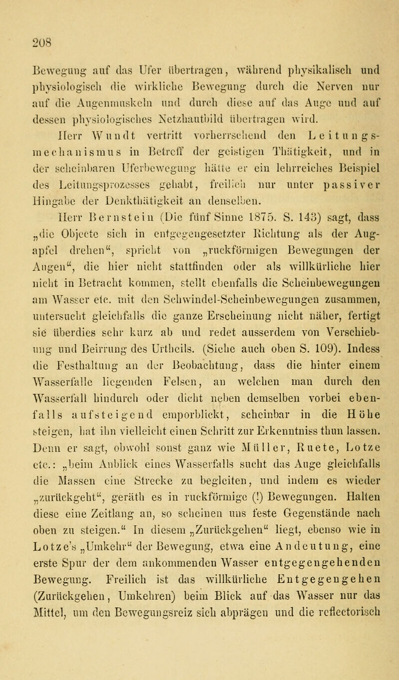 2U8 Bewegung auf das Ufer übevtragcn, während phj'sikalisch und pliysiologiscli die wirkliche Bewegung durch die Nerven nur auf die Augcnnmskehi und durch diese auf das Auge und auf dessen physiologisches Netzhaut'oild üljcitingen wird. Herr \Vundt vertritt vorherrschend den L e i t u n g s- inechanismus in Betreff der geistigen Thätigkeit, und in der schcinl)aren Uferbewegung halte er ein lehrreiches Beispiel des Leituugsprozesses gehabt, freü'.c!) nur unter passiver Hingabe der Derikthätigkeit an denselben. Herr Bernstein (Die fünf Sinne 1875. S. 14o) sagt, dass „(lie Objcctc sich in entgegengesetzter Richtung als der Aug- apfel drehen, spricht von „ruckförniigen Bewegungen der Augen, die hier nicht stattfinden oder als willkürliche hier nicht in Betracht kommen, stellt ebenfalls die Scheiubevvegungeu am Wasser etc. mit den Schwiudel-Scheinbewegungen zusammen, untersucht gleichfalls die ganze Erscheinung nicht näher, fertigt sie überdies sehr kurz ab und redet ausserdem von Verschieb- ung und Beirrung des Urtheils. (Siehe auch oben S. 109). Indess die Festhaltuug an dv^r Beobachtung, dass die hinter einem Wasserfalle liegenden Felsen, an welchen man durch den Wasserfall hindurch oder dicht neben demselben vorbei eben- falls aufsteigend emporblickt, scheinbar in die Höhe steigen, hat ihn vielleicht einen Schritt zur Eikcnntniss thun lassen. Denn er sagt, obwohl sonst ganz wie Müller, Ruete, Lotze etc.: „beim xVnblick eines Wasserfalls sucht das Auge gleichfalls die Massen eine Strecke zu begleiten, und indem es wieder „zurückgeht, geräth es in ruckförmige (!) Bewegungen. Halten diese eine Zeitlang an, so scheinen uns feste Gegenstände nach oben zu steigen. In diesem „Zurückgehen liegt, ebenso wie in L01z e's „Umkehr der Bewegung, etwa eine A n d e u t u n g, eine erste Spur der dem ankommenden Wasser entgegengehenden Bewegung. Freilich ist das willkürliche Entgegengehen (Zurückgehen, Umkehren) beim Blick auf das Wasser nur das Mittel, um den Bewegungsreiz sich abprägen und die rcflectoriseh