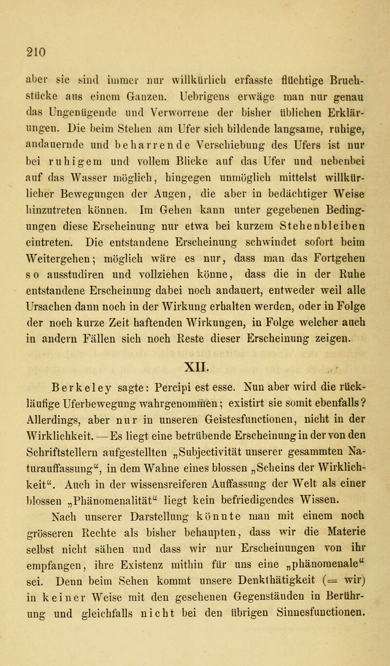 aber sie sind iinmer nur willkürlich erfasste flüchtige Brucli- ßtUcke ans einem Ganzen. Uebrigens erwäge man nur genau das Ungenügende und Verworrene der bisher üblichen Erklär- ungen. Die beim Stehen am Ufer sich bildende langsame, ruhige, andauernde und beharrende Verschiebung des Ufers ist nur bei ruhigem und vollem Blicke auf das Ufer und nebenbei auf das Wasser möglich, hingegen unmöglich mittelst willkür- licher Bewegungen der Augen, die aber in bedächtiger Weise hinzutreten können. Im Gehen kann unter gegebenen Beding- ungen diese Erscheinung nur etwa bei kurzem Stehenbleiben eintreten. Die entstandene Erscheinung schwindet sofort beim Weitergehen; möglich wäre es nur, dass man das Fortgehen s 0 ausstudiren und vollziehen könne, dass die in der Ruhe entstandene Erscheinung dabei noch andauert, entweder weil alle Ursachen dann noch in der Wirkung erhalten werden, oder in Folge der noch kurze Zeit haftenden Wirkungen, in Folge welcher auch in andern Fällen sich noch Reste dieser Erscheinung zeigen. XII. Berkeley sagte: Percipi est esse. Nun aber wird die rück- läufige Uferbewegung Avahrgenommen; existirt sie somit ebenfalls? Allerdings, aber nur in unseren Geistesfunctionen, nicht in der Wirklichkeit. — Es liegt eine betrübende Erscheinung in der von den Schriftstellern aufgestellten „Subjectivität unserer gesammten Na- turauffassuug, in dem Wahne eines blossen „Scheins der Wirklich- keit. Auch in der wissensreiferen Auffassung der Welt als einer ))lossen „Phänomenalität liegt kein befriedigendes Wissen. Nach unserer Darstellung könnte man mit einem noch grösseren Rechte als bisher behaupten, dass wir die Materie selbst nicht sähen und dass wir nur Erscheinungen von ihr empfangen, ihre Existenz mithin für uns eine „phänomenale sei. Denn beim Sehen kommt unsere Denkthätigkeit (= wir) in keiner Weise mit den gesehenen Gegenständen in Berühr- ung und gleichfalls nicht bei den übrigen Sinnesfunctionen.