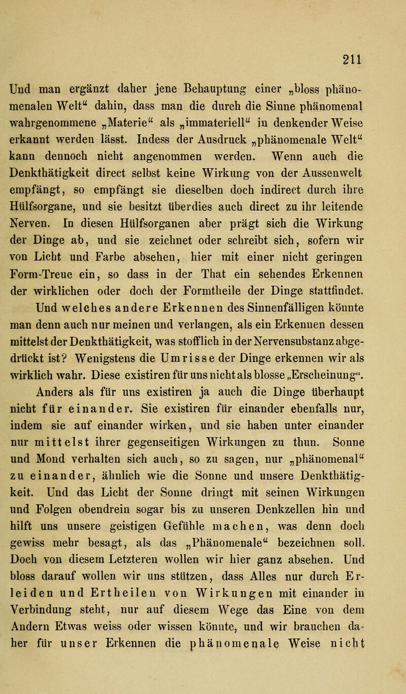 Uud man ergänzt daher jene Behauptung einer „bloss phäno- menalen Welt dahin, dass man die durch die Sinne phänomenal wahrgenommene „Materie als „immateriell in denkender Weise erkannt werden lägst. Indess der Ausdruck „phänomenale Welt kann dennoch nicht angenommen werden. Wenn auch die Denkthätigkeit direct selbst keine Wirkung von der Aussenwelt empfängt, so empfängt sie dieselben doch indirect durch ihre Hülfsorgane, und sie besitzt überdies auch direct zu ihr leitende Nerven. In diesen Hülfsorganen aber prägt sich die Wirkung der Dinge ab, und sie zeichnet oder schreibt sich, sofern wir von Licht und Farbe absehen, hier mit einer nicht geringen Form-Treue ein, so dass in der That ein sehendes Erkennen der wirklichen oder doch der Formtheile der Dinge stattfindet. Und welches andere Erkennen des Sinnenfälligen könnte man denn auch nur meinen und verlangen, als ein Erkennen dessen mittelst der Denkthätigkeit, was stofflich in der Nervensubstanz abge- drückt ist? Wenigstens die Umrisse der Dinge erkennen wir als wirklich wahr. Diese existiren für uns nicht als blosse „Erscheinung. Anders als für uns existiren ja auch die Dinge überhaupt nicht für einander. Sie existiren für einander ebenfalls nur, indem sie auf einander wirken, und sie haben unter einander nur mittelst ihrer gegenseitigen Wirkungen zu thun. Sonne und Mond verhalten sich auch, so zu sagen, nur „phänomenal zu einander, ähnlich wie die Sonne und unsere Denkthätig- keit. Und das Licht der Sonne dringt mit seinen Wirkungen und Folgen obendrein sogar bis zu unseren Denkzellen hin und hilft uns unsere geistigen Gefühle machen, was denn doch gewiss mehr besagt, als das „Phänomenale bezeichnen soll. Doch voji diesem Letzteren wollen wir hier ganz absehen. Und bloss darauf wollen wir uns stützen, dass Alles nur durch Er- leiden und Ertheileu von Wirkungen mit einander in Verbindung steht, nur auf diesem Wege das Eine von dem Andern Etwas weiss oder wissen könnte, und wir brauchen da- her für unser Erkennen die phänomenale Weise nicht
