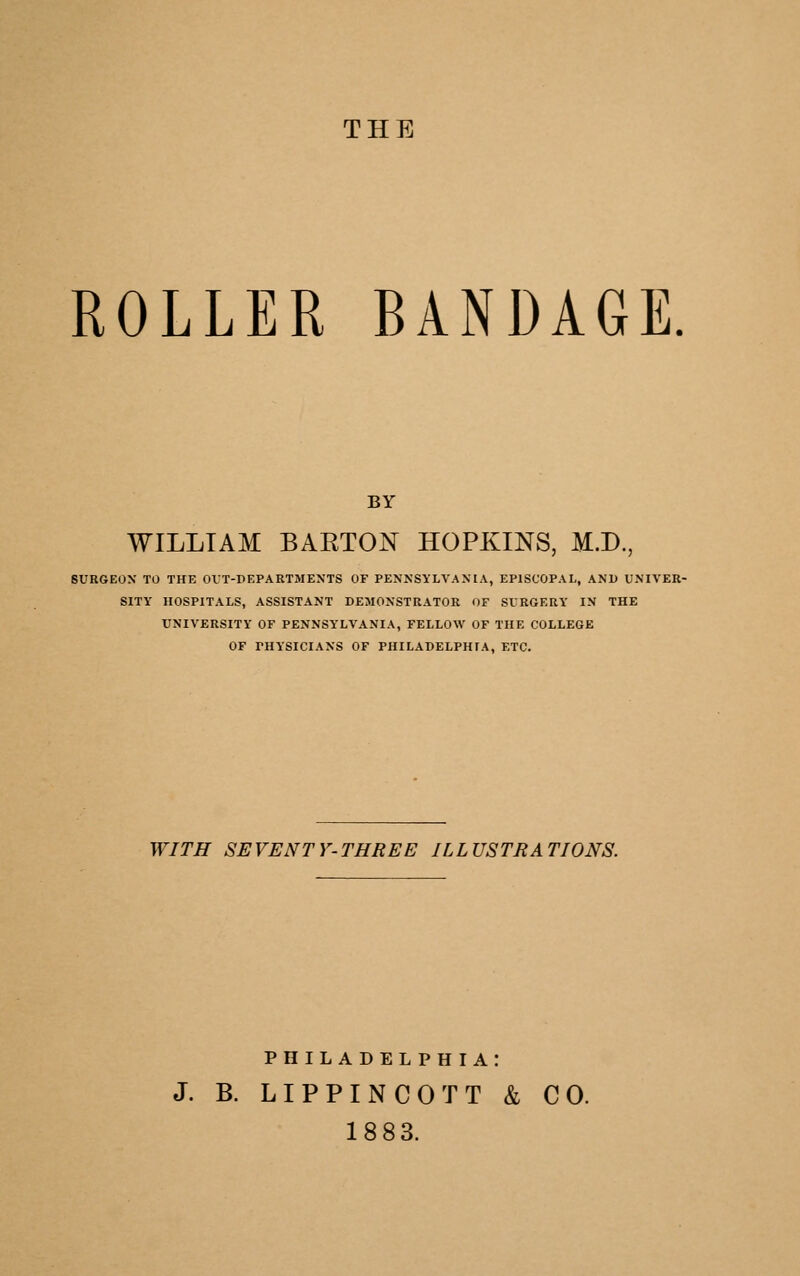 THE ROLLER BANDAGE. BY WILLIAM BAETON HOPKINS, M.D., SURGEON TO THE OVT-PEPARTMENTS OF PENNSYLVANIA, EPISCOPAL, AND UNIVER- SITY HOSPITALS, ASSISTANT DEMONSTRATOR OF SURGERY IN THE UNIVERSITY OF PENNSYLVANIA, FELLOW OF THE COLLEGE OF PHYSICIANS OF PHILADELPHIA, ETC. WITH SEVENTY-THREE ILLUSTRATIONS. PHILADELPHIA: J. B. LIPPINCOTT & CO. 1883.