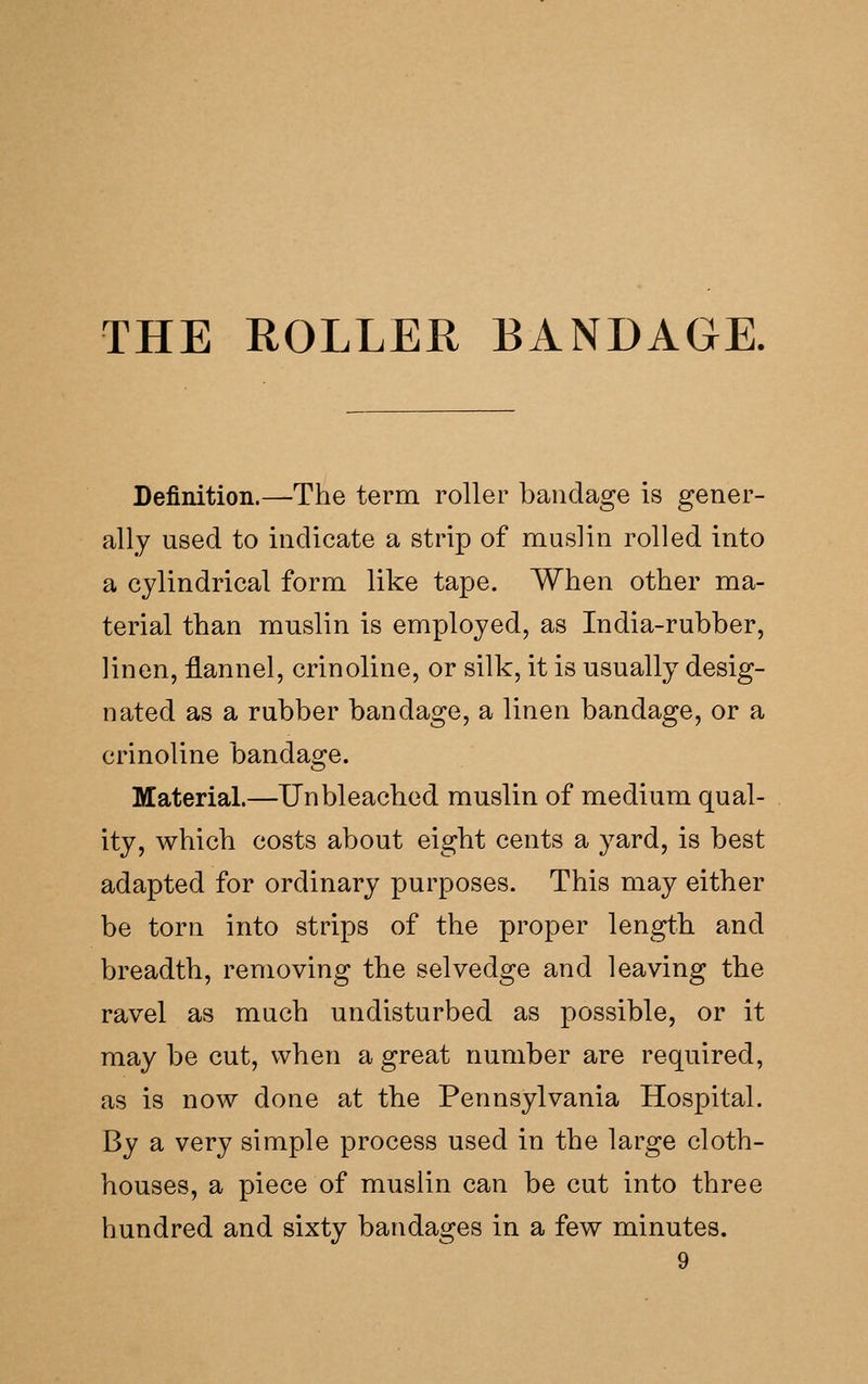 THE ROLLER BANDAGE. Definition.—The term roller bandage is gener- ally used to indicate a strip of muslin rolled into a cylindrical form like tape. When other ma- terial than muslin is employed, as India-rubber, linen, flannel, crinoline, or silk, it is usually desig- nated as a rubber bandage, a linen bandage, or a crinoline bandage. Material.—Unbleached muslin of medium qual- ity, which costs about eight cents a yard, is best adapted for ordinary purposes. This may either be torn into strips of the proper length and breadth, removing the selvedge and leaving the ravel as much undisturbed as possible, or it may be cut, when a great number are required, as is now done at the Pennsylvania Hospital. By a very simple process used in the large cloth- houses, a piece of muslin can be cut into three hundred and sixty bandages in a few minutes.