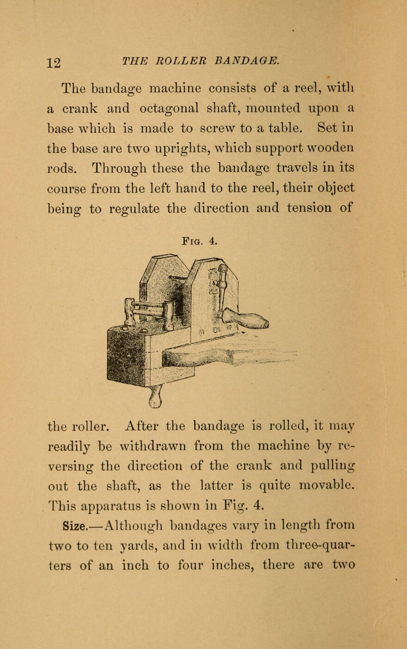 The bandage machine consists of a reel, witli a crank and octagonal shaft, mounted upon a base which is made to screw to a table. Set in the base are two uprights, which support wooden rods. Through these the bandage travels in its course from the left hand to the reel, their object beino^ to resrulate the direction and tension of Fig. 4. the roller. After the bandage is rolled, it may readily be withdrawn from the machine by re- versing the direction of the crank and pulling out the shaft, as the latter is quite movable. This apparatus is shown in Fig. 4. Size.—Although bandages vary in length from two to ten yards, and in width from three-quar- ters of an inch to four inches, there are two