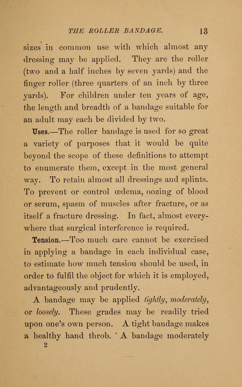 sizes in coninion use with which abiiost any dressing may be applied. They are the roller (two and a half inches by seven yards) and the finger roller (three quarters of an inch by three yards). For children under ten years of age, the length and breadth of a bandage suitable for an adult may each be divided by tw^o. Uses.—The roller bandage is used for so great a variety of purposes that it would be quite beyond the scope of these definitions to attempt to enumerate them, except in the most general way. To retain almost all dressings and splints. To prevent or control oedema, oozing of blood or serum, spasm of muscles after fracture, or as itself a fracture dressing. In fact, almost every- where that surgical interference is required. Tension.—Too much care cannot be exercised in applying a bandage in each individual case, to estimate how much tension should be used, in order to fulfil the object for which it is employed, advantageously and prudently. A bandage may be applied lighfly, moderately^ or loosely. These grades may be readily tried upon one's own person. A tight bandage makes a healthy hand throb. * A bandage moderately