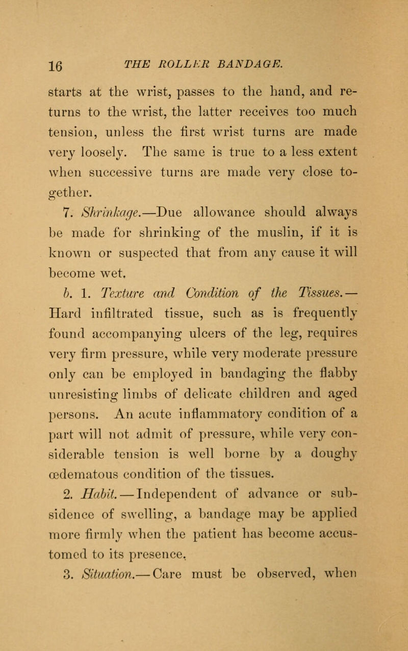 starts at the wrist, passes to the hand, and re- turns to the wrist, the latter receives too much tension, unless the first wrist turns are made very loosely. The same is true to a less extent when successive turns are made very close to- gether. 7. Shrinkage.—Due allowance should always be made for shrinking of the muslin, if it is known or suspected that from any cause it will become wet, h. 1. Texture and Condition of the Tissues.— Hard infiltrated tissue, such as is frequently found accompanying ulcers of the leg, requires very firm pressure, while very moderate pressure only can be employed in bandaging the flabb}' unresisting limbs of delicate children and aged persons. An acute inflammatory condition of a part will not admit of pressure, while very con- siderable tension is well borne by a doughy oedematous condition of the tissues. 2. Habit. — Independent of advance or sub- sidence of swelling, a bandage may be applied more firmly when the patient has become accus- tomed to its presence, 3. Situation.— Care must be observed, when