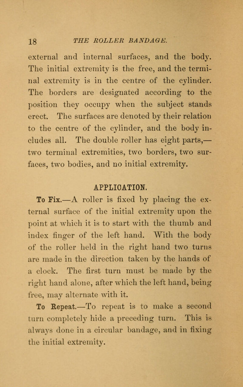 external and internal surfaces, and the body. The initial extremity is the free, and the termi- nal extremity is in the centre of the cylinder. The borders are designated according to the position they occupy when the subject stands erect. The surfaces are denoted by their relation to the centre of the cylinder, and the body in- cludes all. The double roller has eight parts,— two terminal extremities, two borders, two sur- faces, two bodies, and no initial extremity. APPLICATION. To Fix.—A roller is fixed by placing the ex- ternal surface of the initial extremity upon the point at which it is to start with the thumb and index linger of the left hand. With the body of the roller held in the right hand two turns are made in the direction taken by the hands of a clock. The first turn must be made by the right hand alone, after which the left hand, being free, may alternate with it. To Repeat.—To repeat is to make a second turn completely hide a preceding turn. This is always done in a circular bandage, and in fixing the initial extremity.